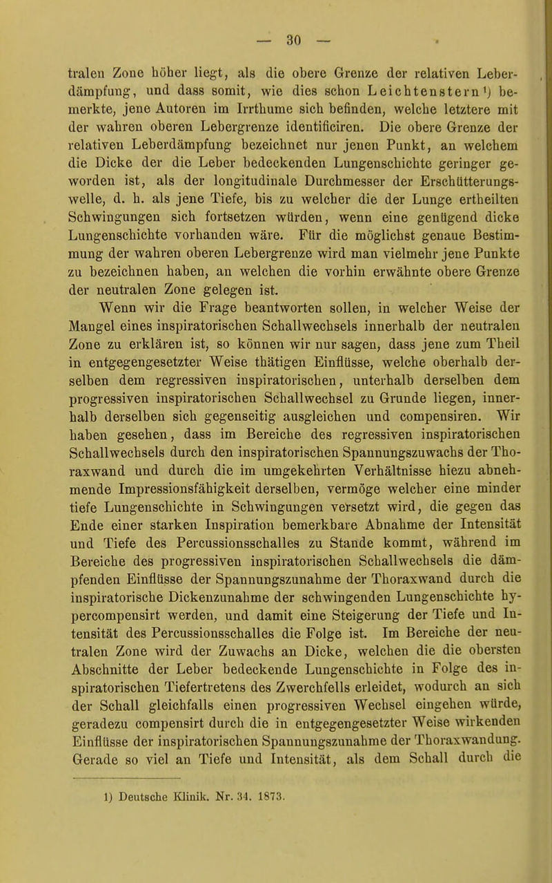 tralen Zone höher liegt, als die obere Grenze der relativen Leber- dämpfung, und dass somit, wie dies schon Leiehtenstern'j be- merkte, jene Autoren im Irrthume sich befinden, welche letztere mit der wahren oberen Lebergrenze identificiren. Die obere Grenze der relativen Leberdämpfung bezeichnet nur jenen Punkt, an welchem die Dicke der die Leber bedeckenden Lungenschichte geringer ge- worden ist, als der longitudinale Durchmesser der Erschütterungs- welle, d. h. als jene Tiefe, bis zu welcher die der Lunge ertheilten Schwingungen sich fortsetzen würden, wenn eine genügend dicke Lungenschichte vorhanden wäre. Für die möglichst genaue Bestim- mung der wahren oberen Lebergrenze wird man vielmehr jene Punkte zu bezeichnen haben, an welchen die vorhin erwähnte obere Grenze der neutralen Zone gelegen ist. Wenn wir die Frage beantworten sollen, in welcher Weise der Mangel eines inspiratorischen Schallwechsels innerhalb der neutralen Zone zu erklären ist, so können wir nur sagen, dass jene zum Theil in entgegengesetzter Weise thätigen Einflüsse, welche oberhalb der- selben dem regressiven inspiratorischen, unterhalb derselben dem progressiven inspiratorischen Schallwechsel zu Grunde liegen, inner- halb derselben sich gegenseitig ausgleichen und compensiren. Wir haben gesehen, dass im Bereiche des regressiven inspiratorischen Schallwechsels durch den inspiratorischen Spannungszuwachs der Tho- raxwand und durch die im umgekehrten Verhältnisse hiezu abneh- mende Impressionsfähigkeit derselben, vermöge welcher eine minder tiefe Lungenschichte in Schwingungen versetzt wird, die gegen das Ende einer starken Inspiration bemerkbare Abnahme der Intensität und Tiefe des Percussionsschalles zu Stande kommt, während im Bereiche des progressiven inspiratorischen Schallwechsels die däm- pfenden Einflüsse der Spannungszunahme der Thoraxwand durch die inspiratorische Dickenzunahme der schwingenden Lungenschichte hy- percompensirt werden, und damit eine Steigerung der Tiefe und In- tensität des Percussionsschalles die Folge ist. Im Bereiche der neu- tralen Zone wird der Zuwachs an Dicke, welchen die die obersten Abschnitte der Leber bedeckende Lungenschichte in Folge des in- spiratorischen Tiefertretens des Zwerchfells erleidet, wodurch an sich der Schall gleichfalls einen progressiven Wechsel eingehen würde, geradezu compensirt durch die in entgegengesetzter Weise wirkenden Einflüsse der inspiratorischen Spannungszunahme der Thoraxwandung. Gerade so viel an Tiefe und Intensität, als dem Schall durch die 1) Deutsche Klinik. Nr. 34. 1873.