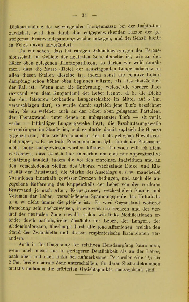 Dickenzunabme der schwingenden Lungenmasse bei der Inspiration zuwächst, wird ihm durch den entgegenwirkenden Factor der ge- steigerten Brustwandspannung wieder entzogen, und der Schall bleibt in Folge davon unverändert. Da wir sehen, dass bei ruhigen Athembewegungen der Percus- sionsschall im Gebiete der neutralen Zone derselbe ist, wie an den höher oben gelegenen Thoraxparthieen, so dürfen wir wohl anneh- men, dass die Masse (Tiefe) der schwingenden Lungensubstanz an allen diesen Stellen dieselbe ist, indem sonst die relative Leber- dämpfung schon höher oben beginnen müsste, als dies thatsächlich der Fall ist. Wenn man die Entfernung, welche die vordere Tho- raxwand von dem Kuppentheil der Leber trennt, d. h. die Dicke der den letzteren deckenden Lungenschichte im Mittel auf 5 Cm. veranschlagen darf, so würde damit zugleich jene Tiefe bezeichnet sein, bis zu welcher auch an den höher oben gelegenen Parthieen der Thoraxwand, unter denen in unbegrenzter Tiefe — sit venia verbo — lufthaltiges Lungengewebe liegt, die Erschütterungswelle vorzudringen im Stande ist, und es dürfte damit zugleich die Grenze gegeben sein, über welche hinaus in der Tiefe gelegene Gewebsver- dichtungen, z. B. centrale Pneumonieen u. dgl., durch die Percussion nicht mehr nachgewiesen werden können. Indessen will ich nicht verkennen, dass es sich hier immerhin um eine nur approximative Schätzung handelt, indem die bei den einzelnen Individuen und an den verschiedenen Stellen des Thorax wechselnde Dicke und Ela- sticität der Brustwand, die Stärke des Anschlags u. s. w. mancherlei Variationen innerhalb gewisser Grenzen bedingen, und auch die an- gegebene Entfernung des Kuppentheils der Leber von der vorderen Brustwand je nach Alter, Körpergrösse, wechselndem Stande und Volumen der Leber, verschiedenem Spannungsgrade des Unterleibs u. 8. w. nicht immer die gleiche ist. Es wird Gegenstand weiterer Forschung sein nachzuweisen, in wie weit die Grenzen und der Ver- lauf, der neutralen Zone sowohl rechts wie links Modificationen er- leidet durch pathologische Zustände der Leber, der Lungen, der Abdominalorgane, überhaupt durch alle jene Affectionen, welche den Stand des Zwerchfells und dessen respiratorische Excursionen ver- ändern. Auch in der Umgebung der relativen Herzdämpfung kann man, wenn auch meist nur in geringerer Deutlichkeit als an der Leber, nach oben und nach links bei aufmerksamer Percussion eine 1V-2 bis 2 Cm. breite neutrale Zone unterscheiden, für deren Zustandekommen mutatis mutandis die erörterten Gesichtspunkte maassgebend sind.