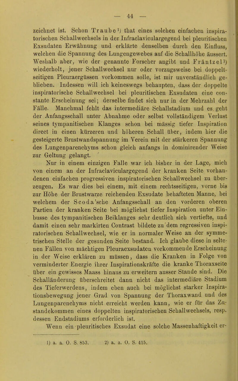 zeichnet ist. Schon Traube^} that eines solchen einfachen inspira- torischen Schallwechsels in der Infraclaviculargegend bei pleuritischen Exsudaten Erwähnung und erklärte denselben durch den Einfluss, welchen die Spannung des Lungengewebes auf die Schallhöhe äussert. Weshalb aber, wie der genannte Forscher angibt und Fräntzel''') wiederholt, jener Schall Wechsel nur oder vorzugsweise bei doppelt- seitigen Pleuraergüssen vorkommen solle, ist mir unverständlich ge- blieben. Indessen will ich keineswegs behaupten, dass der doppelte inspiratorische Schallwechsel bei pleuritischen Exsudaten eine con- stante Erscheinung sei; derselbe findet sich nur in der Mehrzahl der Fälle. Manchmal fehlt das intermediäre Schallstadium und es geht der Anfangsschall unter Abnahrne oder selbst vollständigem Verlust seines tympanitischen Klanges schon bei mässig tiefer Inspiration direct in einen kürzeren und höheren Schall über, indem hier die gesteigerte Brustwandspannung im Verein mit der stärkeren Spannung des Lungenparenchyms schon gleich anfangs in dominirender Weise zur Geltung gelangt. Nur in einem einzigen Falle war ich bisher in der Lage, mich von einem an der Infraclaviculargegend der kranken Seite vorhan- denen einfachen progressiven inspiratorischen Schallwechsel zu über- zeugen. Es war dies bei einem, mit einem rechtsseitigen, vorne bis zur Höhe der Brustwarze reichenden Exsudate behafteten Manne, bei welchem der Scoda'sche Anfangsschall an den vorderen oberen Partien der kranken Seite bei möglichst tiefer Inspiration unter Ein- busse des tympanitischen Beiklanges sehr deutlich sich vertiefte, und damit einen sehr markirten Contrast bildete zu dem regressiven inspi- ratorischen Schallwechsel, wie er in normaler Weise an der symme- trischen Stelle der gesunden Seite bestand. Ich glaube diese in selte- nen Fällen von mächtigen Pleuraexsudaten vorkommende Erscheinung in der Weise erklären zu müssen, dass die Krauken in Folge von verminderter Energie ihrer Inspirationskräfte die kranke Thoraxseite über ein gewisses Maass hinaus zu erweitern ausser Stande sind. Die Schalländerung überschreitet dann nicht das intermediäre Stadium des Tieferwerdens, indem eben auch bei möglichst starker Inspira- tionsbewegung jener Grad von Spannung der Thoraxwand und des Lungenparenchyms nicht erreicht werden kann, wie er für das Zu- standekommen eines doppelten inspiratorischen Schallwechsels, resp. dessen Endstadiums erforderlich ist. Wenn ein pleuritisches Exsudat eine solche Massenhaftigkeit cr-