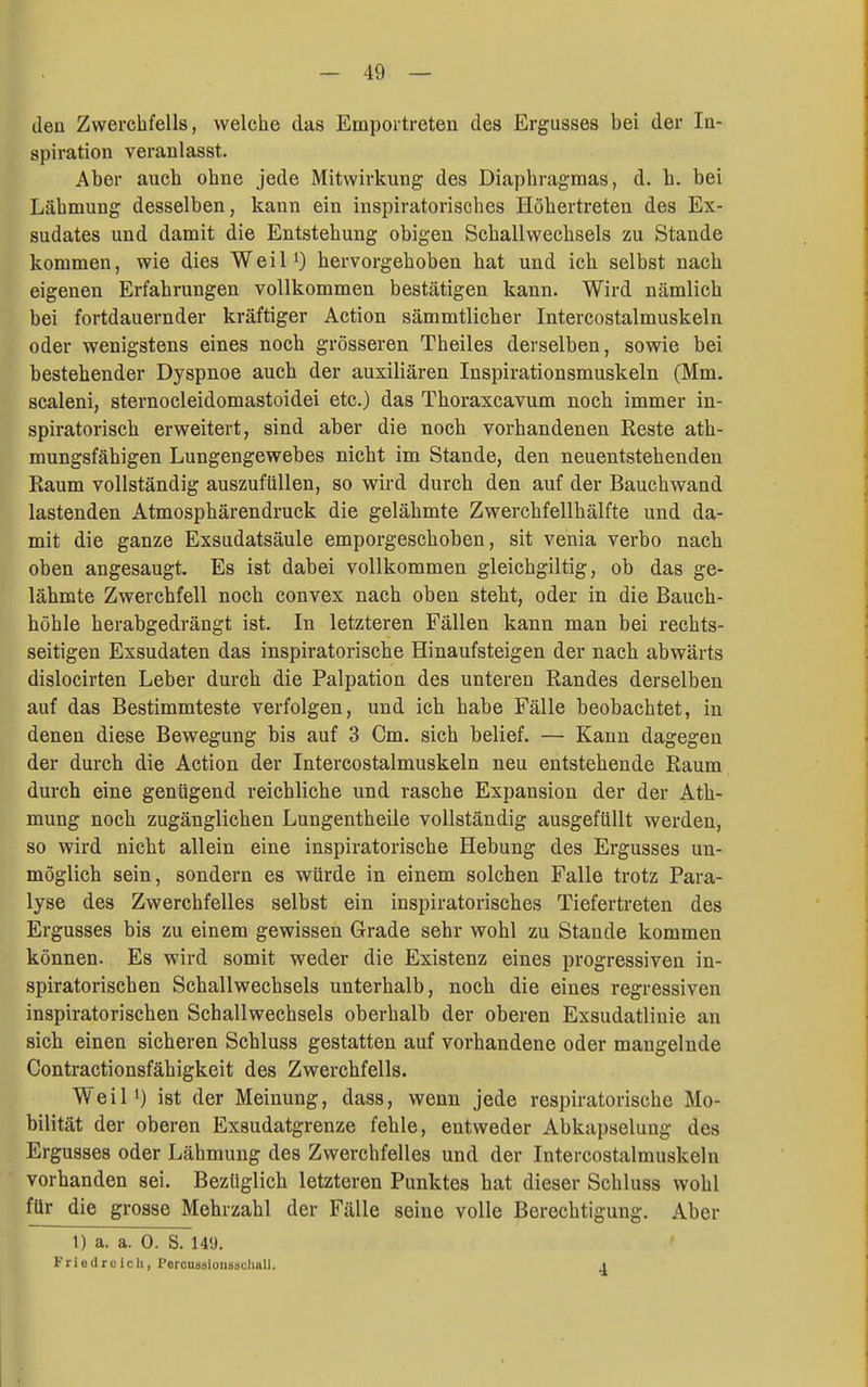 den Zwerchfells, welche das Empoitreten des Ergusses bei der Iq- spiration veranlasst. Aber auch ohne jede Mitwirkung des Diaphragmas, d. h. bei Lähmung desselben, kann ein inspiratorisches Höhertreten des Ex- sudates und damit die Entstehung obigen Schallwechsels zu Stande kommen, wie dies WeiP) hervorgehoben hat und ich selbst nach eigenen Erfahrungen vollkommen bestätigen kann. Wird nämlich bei fortdauernder kräftiger Action sämmtlicher Intercostalmuskeln oder wenigstens eines noch grösseren Theiles derselben, sowie bei bestehender Dyspnoe auch der auxiliären Inspirationsmuskeln (Mm. scaleni, sternocleidomastoidei etc.) das Thoraxcavum noch immer in- spiratorisch erweitert, sind aber die noch vorhandenen Reste ath- mungsfähigen Lungengewebes nicht im Stande, den neuentstehenden Raum vollständig auszufüllen, so wird durch den auf der Bauchwand lastenden Atmosphärendruck die gelähmte Zwerchfellhälfte und da- mit die ganze Exsudatsäule emporgeschoben, sit venia verbo nach oben angesaugt. Es ist dabei vollkommen gleichgiltig, ob das ge- lähmte Zwerchfell noch convex nach oben steht, oder in die Bauch- höhle herabgedrängt ist. In letzteren Fällen kann man bei rechts- seitigen Exsudaten das inspiratorische Hinaufsteigen der nach abwärts dislocirten Leber durch die Palpation des unteren Randes derselben auf das Bestimmteste verfolgen, und ich habe Fälle beobachtet, in denen diese Bewegung bis auf 3 Cm. sich belief. — Kann dagegen der durch die Action der Intercostalmuskeln neu entstehende Raum durch eine genügend reichliche und rasche Expansion der der Ath- mung noch zugänglichen Lungentheile vollständig ausgefüllt werden, so wird nicht allein eine inspiratorische Hebung des Ergusses un- möglich sein, sondern es würde in einem solchen Falle trotz Para- lyse des Zwerchfelles selbst ein inspiratorisches Tiefertreten des Ergusses bis zu einem gewissen Grade sehr wohl zu Stande kommen können. Es wird somit weder die Existenz eines progressiven in- spiratorischen Schallwechsels unterhalb, noch die eines regressiven inspiratorischen Schallwechsels oberhalb der oberen Exsudatlinie an sich einen sicheren Schluss gestatten auf vorhandene oder mangelnde Contractionsfähigkeit des Zwerchfells. Weil!) ist der Meinung, dass, wenn jede respiratorische Mo- bilität der oberen Exsudatgrenze fehle, entweder Abkapselung des Ergusses oder Lähmung des Zwerchfelles und der Intercostalmuskeln vorhanden sei. Bezüglich letzteren Punktes hat dieser Schluss wohl für die grosse Mehrzahl der Fälle seine volle Berechtigung, Aber l) a. a. 0. S. 149. Friedrcich, PorouBsioiisschall. A