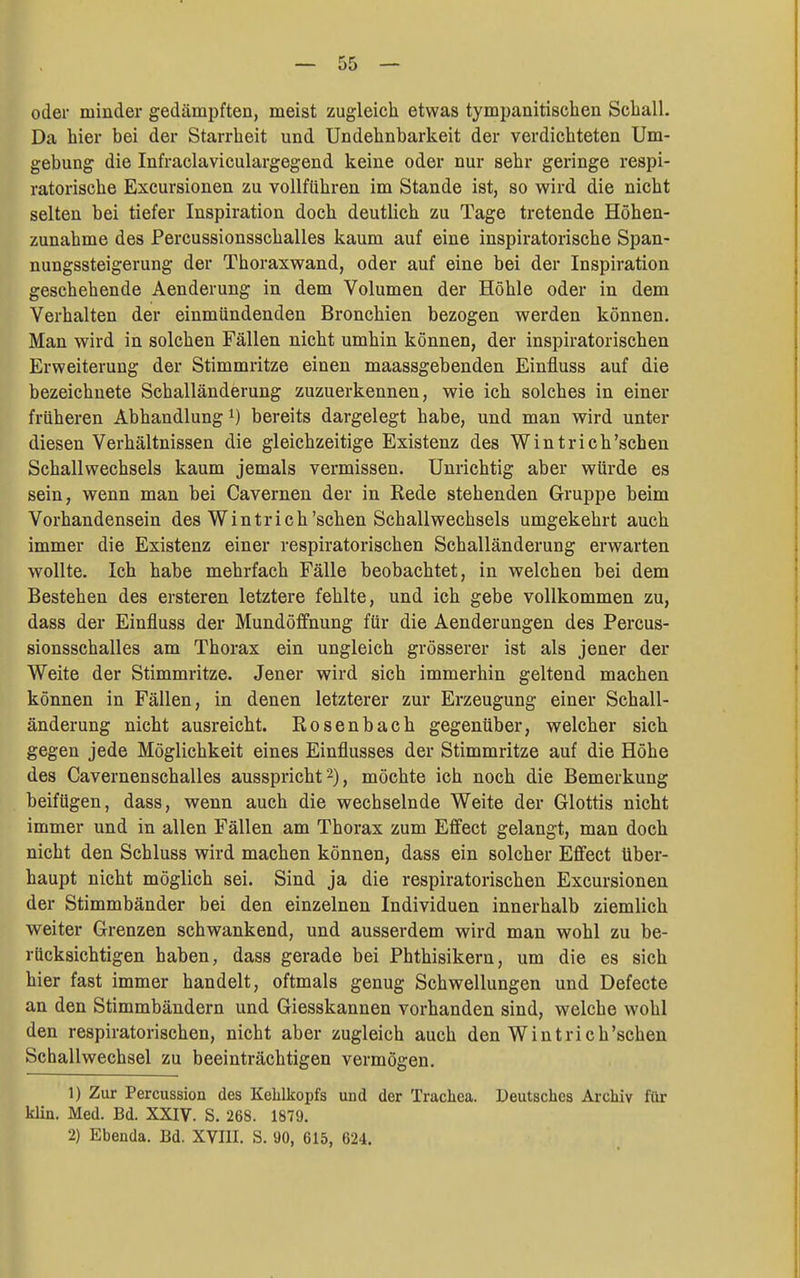oder minder gedämpften, meist zugleich etwas tympanitiscben Schall. Da hier bei der Starrheit und Undehnbarkeit der verdichteten Um- gebung die Infraclaviculargegend keine oder nur sehr geringe respi- ratorische Excursionen zu vollführen im Stande ist, so wird die nicht selten bei tiefer Inspiration doch deutlich zu Tage tretende Höhen- zunahme des Percussionsschalles kaum auf eine inspiratorische Span- nungssteigerung der Thoraxwand, oder auf eine bei der Inspiration geschehende Aenderung in dem Volumen der Höhle oder in dem Verhalten der einmündenden Bronchien bezogen werden können. Man wird in solchen Fällen nicht umhin können, der inspiratorischen Erweiterung der Stimmritze einen maassgebenden Einfluss auf die bezeichnete Schalländerung zuzuerkennen, wie ich solches in einer früheren Abhandlung ^) bereits dargelegt habe, und man wird unter diesen Verhältnissen die gleichzeitige Existenz des Wintrich'schen Schallwechsels kaum jemals vermissen. Unrichtig aber würde es sein, wenn man bei Cavernen der in Rede stehenden Gruppe beim Vorhandensein des Wintrich'sehen Schallwechsels umgekehrt auch immer die Existenz einer respiratorischen Schalländerung erwarten wollte. Ich habe mehrfach Fälle beobachtet, in welchen bei dem Bestehen des ersteren letztere fehlte, und ich gebe vollkommen zu, dass der Einfluss der Mundöffnung für die Aenderungen des Percus- sionsschalles am Thorax ein ungleich grösserer ist als jener der Weite der Stimmritze. Jener wird sich immerhin geltend machen können in Fällen, in denen letzterer zur Erzeugung einer Schall- änderung nicht ausreicht. Rosenbach gegenüber, welcher sich gegen jede Möglichkeit eines Einflusses der Stimmritze auf die Höhe des Cavernenschalles ausspricht 2), möchte ich noch die Bemerkung beifügen, dass, wenn auch die wechselnde Weite der Glottis nicht immer und in allen Fällen am Thorax zum Effect gelangt, man doch nicht den Schluss wird machen können, dass ein solcher Effect über- haupt nicht möglich sei. Sind ja die respiratorischen Excursionen der Stimmbänder bei den einzelnen Individuen innerhalb ziemlich weiter Grenzen schwankend, und ausserdem wird man wohl zu be- rücksichtigen haben, dass gerade bei Phthisikern, um die es sich hier fast immer handelt, oftmals genug Schwellungen und Defecte an den Stimmbändern und Giesskannen vorhanden sind, welche wohl den respiratorischen, nicht aber zugleich auch den Wintrich'schen Schallwechsel zu beeinträchtigen vermögen. 1) Zur Percussion des Kehlkopfs und der Trachea. Deutsches Archiv für klin. Med. Bd. XXIV. S. 268. 1879. 2) Ebenda. Bd. XVIII. S. 90, 615, 624.