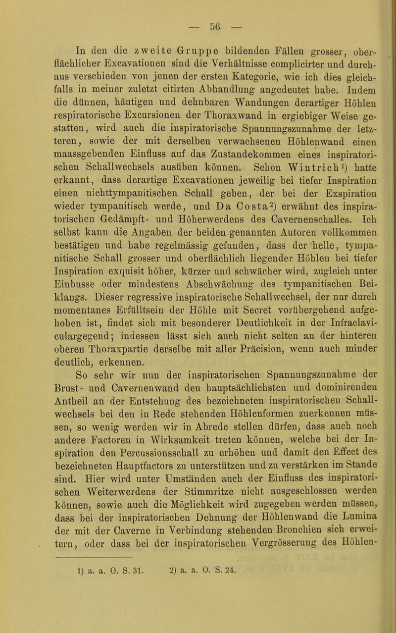 In den die zweite Gruppe bildenden Fällen grosser, ober- flächlicher Excavationen sind die Verhältnisse complicirter und durch- aus verschieden von jenen der ersten Kategorie, wie ich dies gleich- falls in meiner zuletzt citirten Abhandlung angedeutet habe. Indem die dünnen, häutigen und dehnbaren Wandungen derartiger Höhlen respiratorische Excursionen der Thoraxwand in ergiebiger Weise ge- statten, wird auch die inspiratorische Spannungszunahme der letz- teren, sowie der mit derselben verwachsenen Höhlen wand einen maassgebenden Einfluss auf das Zustandekommen eines inspiratori- schen Schallwechsels ausüben können. Schon Wintrich i) hatte erkannt, dass derartige Excavationen jeweilig bei tiefer Inspiration einen nichttympanitischen Schall geben, der bei der Exspiration wieder tympanitisch werde, und Da Costa2) erwähnt des inspira- torischen Gedämpft- und Höherwerdens des Cavernenschalles. Ich selbst kann die Angaben der beiden genannten Autoren vollkommen bestätigen und habe regelmässig gefunden, dass der helle, tympa- nitische Schall grosser und oberflächlich liegender Höhlen bei tiefer Inspiration exquisit höher, kürzer und schwächer wird, zugleich unter Einbusse oder mindestens Abschwächung des tympanitischen Bei- klangs. Dieser regressive inspiratorische Schallwechsel, der nur durch momentanes Erfülltsein der Höhle mit Secret vorübergehend aufge- hoben ist, findet sich mit besonderer Deutlichkeit in der Infraclavi- culargegend; indessen lässt sich auch nicht selten an der hinteren oberen Thoraxpartie derselbe mit aller Präcision, wenn auch minder deutlich, erkennen. So sehr wir nun der inspiratorischen Spannungszunahme der Brust- und Cavernenwand den hauptsächlichsten und dominirenden Antheil an der Entstehung des bezeichneten inspiratorischen Schall- wechsels bei den in Rede stehenden Höhlenformen zuerkennen müs- sen, so wenig werden wir in Abrede stellen dürfen, dass auch noch andere Factoren in Wirksamkeit treten können, welche bei der In- spiration den Percussionsschall zu erhöhen und damit den Effect des bezeichneten Hauptfactors zu unterstützen und zu verstärken im Stande sind. Hier wird unter Umständen auch der Einfluss des inspiratori- schen Weiterwerdens der Stimmritze nicht ausgeschlossen werden können, sowie auch die Möglichkeit wird zugegeben werden müssen, dass bei der inspiratorischen Dehnung der Höhlen wand die Lumina der mit der Caverne in Verbindung stehenden Bronchien sich erwei- tern, oder dass bei der inspiratorischen Vergrösserung des Höhlen- 1) a. a. 0. S. 31. 2) a. a. 0. S. 24.