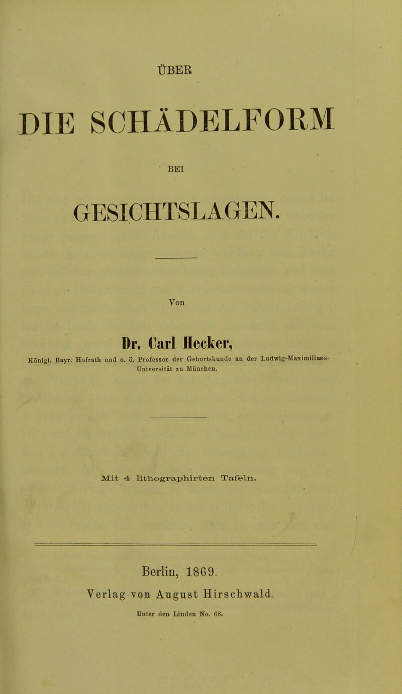 ÜBER DIE SCHÄDELFORM BEI GESICHTSLAGEN. Von Dr. Carl Hecker, KÖDigl. Bayr. Hofrath und o. ö. Professor der Geburtskunde an der Ludwig-Maximilians- Universität zu München. Mit 4 litViograpliirten Tafeln. Verlag Berlin, 1869. von August Hirschwald. Unter den Linden No. 68.