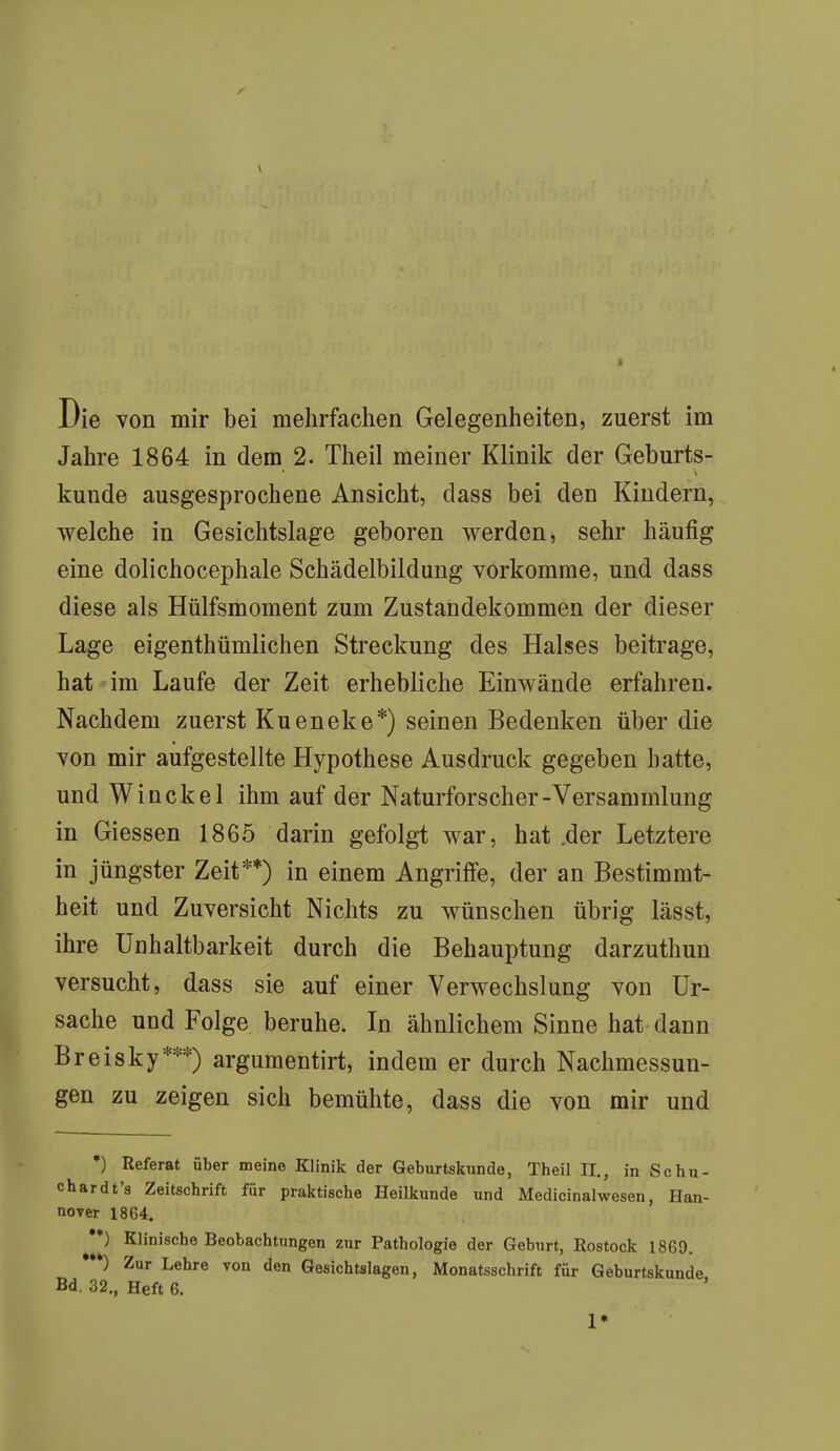 \ Die von mir bei mehrfachen Gelegenheiten, zuerst im Jahre 1864 in dem 2. Theil meiner Klinik der Geburts- künde ausgesprochene Ansicht, dass bei den Kindern, welche in Gesichtslage geboren werden, sehr häufig eine dolichocephale Schädelbildung vorkomme, und dass diese als Hülfsmoment zum Zustandekommen der dieser Lage eigentümlichen Streckung des Halses beitrage, hat im Laufe der Zeit erhebliche Einwände erfahren. Nachdem zuerst Kueneke*) seinen Bedenken über die von mir aufgestellte Hypothese Ausdruck gegeben hatte, und Winckel ihm auf der Naturforscher-Versammlung in Giessen 1865 darin gefolgt war, hat .der Letztere in jüngster Zeit**) in einem Angriffe, der an Bestimmt- heit und Zuversicht Nichts zu wünschen übrig lässt, ihre Unnahbarkeit durch die Behauptung darzuthun versucht, dass sie auf einer Verwechslung von Ur- sache und Folge beruhe. In ähnlichem Sinne hat dann Breisky***) argumentirt, indem er durch Nachmessun- gen zu zeigen sich bemühte, dass die von mir und *) Referat über meine Klinik der Geburtskunde, Theil II., in Sc hu- chardt's Zeitschrift für praktische Heilkunde und Medicinalwesen, Han- nover 1864. **) Klinische Beobachtungen zur Pathologie der Geburt, Rostock 1869. ) Zur Lehre von den Gesichtslagen, Monatsschrift für Geburtskunde Bd. 32., Heft 6.