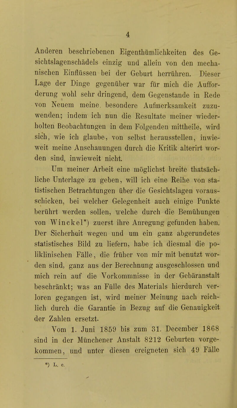 Anderen beschriebenen Eigenthümlichkeiten des Ge- sichtslagenschädels einzig und allein von den mecha- nischen Einflüssen bei der Geburt herrühren. Dieser Lage der Dinge gegenüber war für mich die Auffor- derung wohl sehr dringend, dem Gegenstande in Rede von Neuem meine, besondere Aufmerksamkeit zuzu- wenden,; indem ich nun die Resultate meiner wieder- holten Beobachtungen in dem Folgenden mittheile, wird sich, wie ich glaube, von selbst herausstellen, inwie- weit meine Anschauungen durch die Kritik alterirt wor- den sind, inwieweit nicht. Um meiner Arbeit eine möglichst breite thatsäch- liche Unterlage zu geben, will ich eine Reihe von sta- tistischen Betrachtungen über die Gesichtslagen voraus- schicken, bei welcher Gelegenheit auch einige Punkte berührt werden sollen, welche durch die Bemühungen von Win ekel*) zuerst ihre Anregung gefunden haben. Der Sicherheit wegen und um ein ganz abgerundetes statistisches Bild zu liefern, habe ich diesmal die po- liklinischen Fälle, die früher von mir mit benutzt wor- den sind, ganz aus der Berechnung ausgeschlossen und mich rein auf die Vorkommnisse in der Gebäranstalt beschränkt; was an Fülle des Materials hierdurch ver- loren gegangen ist, wird meiner Meinung nach reich- lich durch die Garantie in Bezug auf die Genauigkeit der Zahlen ersetzt. Vom 1. Juni 1859 bis zum 31. December 1868 sind in der Münchener Anstalt 8212 Geburten vorge- kommen, und unter diesen ereigneten sich 49 Fälle *) L. c.