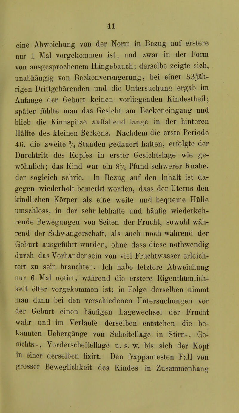 eine Abweichung von der Norm in Bezug auf erstere nur 1 Mal vorgekommen ist, und zwar in der Form von ausgesprochenem Hängebauch; derselbe zeigte sich, unabhängig von Beckenverengerung, bei einer 33jäh- rigen Drittgebärenden und die Untersuchung ergab im Anfange der Geburt keinen vorliegenden Kindestheil; später fühlte man das Gesicht am Beckeneingang und blieb die Kinnspitze auffallend lange in der hinteren Hälfte des kleinen Beckens. Nachdem die erste Periode 46, die zweite 3/4 Stunden gedauert hatten, erfolgte der Durchtritt des Kopfes in erster Gesichtslage wie ge- wöhnlich; das Kind war ein 8V4 Pfund schwerer Knabe, der sogleich schrie. In Bezug auf den Inhalt ist da- gegen wiederholt bemerkt worden, dass der Uterus den kindlichen Körper als eine weite und bequeme Hülle umschloss, in der sehr lebhafte und häufig wiederkeh- rende Bewegungen von Seiten der Frucht, sowohl wäh- rend der Schwangerschaft, als auch noch während der Geburt ausgeführt wurden, ohne dass diese nothwendig durch das Vorhandensein von viel Fruchtwasser erleich- tert zu sein brauchten. Ich habe letztere Abweichung nur 6 Mal notirt, während die erstere Eigentümlich- keit öfter vorgekommen ist; in Folge derselben nimmt man dann bei den verschiedenen Untersuchungen vor der Geburt einen häufigen Lagewechsel der Frucht wahr und im Verlaufe derselben entstehen die be- kannten Uebergänge von Scheitellage in Stirn-, Ge- sichts -, Vorderscheitellage u. s. w. bis sich der Kopf in einer derselben fixirt. Den frappantesten Fall von grosser Beweglichkeit des Kindes in Zusammenhang