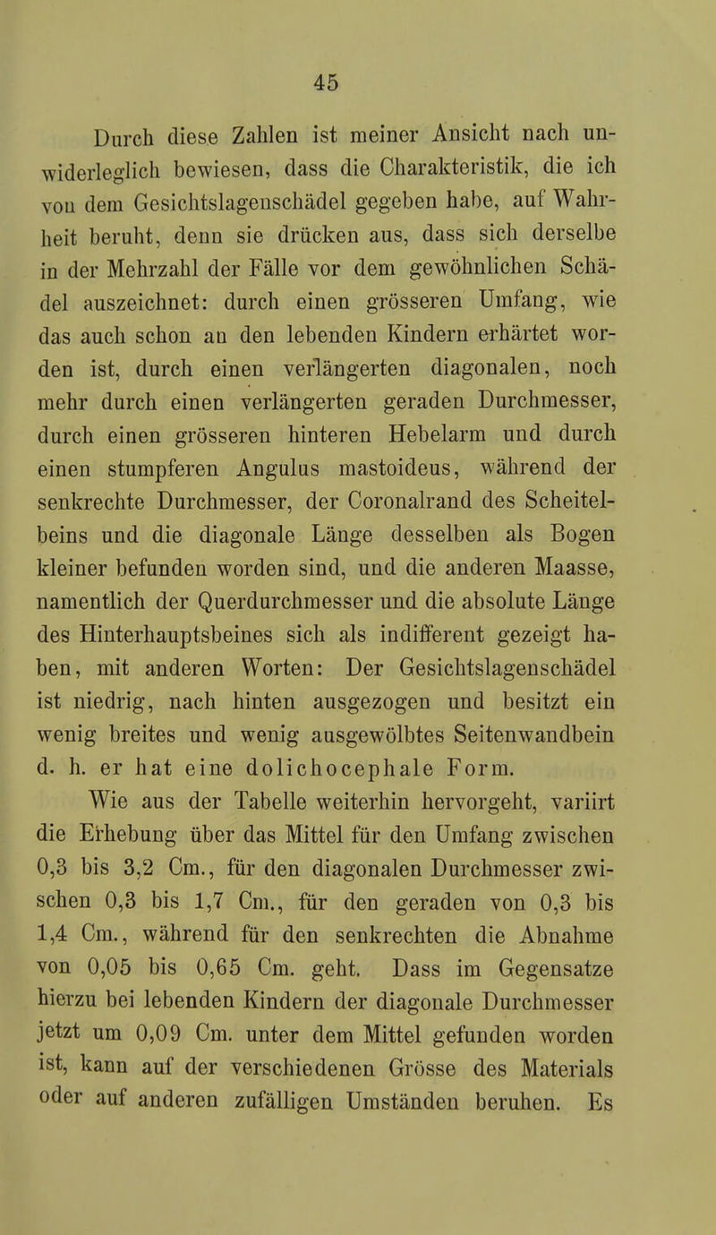 Durch diese Zahlen ist meiner Ansicht nach un- widerleg lieh bewiesen, dass die Charakteristik, die ich vou dem Gesichtslagenschädel gegeben habe, auf Wahr- heit beruht, denn sie drücken aus, dass sich derselbe in der Mehrzahl der Fälle vor dem gewöhnlichen Schä- del auszeichnet: durch einen grösseren Umfang, wie das auch schon au den lebenden Kindern erhärtet wor- den ist, durch einen verlängerten diagonalen, noch mehr durch einen verlängerten geraden Durchmesser, durch einen grösseren hinteren Hebelarm und durch einen stumpferen Angulus mastoideus, während der senkrechte Durchmesser, der Coronalrand des Scheitel- beins und die diagonale Länge desselben als Bogen kleiner befunden worden sind, und die anderen Maasse, namentlich der Querdurchmesser und die absolute Länge des Hinterhauptsbeines sich als indifferent gezeigt ha- ben, mit anderen Worten: Der Gesichtslagenschädel ist niedrig, nach hinten ausgezogen und besitzt ein wenig breites und wenig ausgewölbtes Seitenwandbein d. h. er hat eine dolichocephale Form. Wie aus der Tabelle weiterhin hervorgeht, variirt die Erhebung über das Mittel für den Umfang zwischen 0,3 bis 3,2 Cm., für den diagonalen Durchmesser zwi- schen 0,3 bis 1,7 Cm., für den geraden von 0,3 bis 1,4 Cm., während für den senkrechten die Abnahme von 0,05 bis 0,65 Cm. geht. Dass im Gegensatze hierzu bei lebenden Kindern der diagonale Durchmesser jetzt um 0,09 Cm. unter dem Mittel gefunden worden ist, kann auf der verschiedenen Grösse des Materials oder auf anderen zufälligen Umständen beruhen. Es