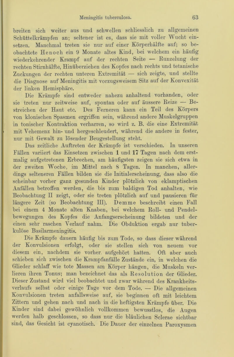 breiten sich weiter aus und schwellen schliesslich zu allgemeinen Schüttelkrämpfen an; seltener ist es, dass sie mit voller Wucht ein- setzen. Manchmal treten sie nur auf einer Körperhälfte auf; so be- obachtete He noch ein 9 Monate altes Kind, bei welchem ein häufig wiederkehrender Krampf auf der rechten Seite — Runzelung der rechten Stirnhälfte, Hinüberziehen des Kopfes nach rechts und tetanische Zuckungen der rechten unteren Extremität — sich zeigte, und stellte die Diagnose auf Meningitis mit vorzugsweisem Sitz auf der Konvexität der linken Hemisphäre. Die Krämpfe sind entweder nahezu anhaltend vorhanden, oder sie treten nur zeitweise auf, spontan oder auf äussere Reize — Be- streichen der Haut etc. Des Ferneren kann ein Teil des Körpers von klonischen Spasmen ergriffen sein, während andere Muskelgruppen in tonischer Kontraktion verharren, so wird z. B. die eine Extremität mit Vehemenz hin- und hergeschleudert, während die andere in fester, nur mit Gewalt zu lösender Beugestellung steht. Das zeitliche Auftreten der Krämpfe ist verschieden. In unseren Fällen variiert das Einsetzen zwischen 1 und 17 Tagen nach dem erst- malig aufgetretenen Erbrechen, am häufigsten zeigen sie sich etwa in der zweiten Woche, im Mittel nach 8 Tagen. In manchen, aller- dings selteneren Fällen bilden sie die Initialerscheinung, dass also die scheinbar vorher ganz gesunden Kinder plötzlich von eklamptischen Anfällen betroffen werden, die bis zum baldigen Tod anhalten, wie Beobachtung II zeigt, oder sie treten plötzlich auf und pausieren für längere Zeit (so Beobachtung III). Dem me beschreibt einen Fall bei einem 4 Monate alten Knaben, bei welchem Roll- und Pendel- bewegungen des Kopfes die Anfangserscheinung bildeten und der einen sehr raschen Verlauf nahm. Die Obduktion ergab nur tuber- O kulöse Basilarmeningitis. Die Krämpfe dauern häufig bis zum Tode, so dass dieser während der Konvulsionen erfolgt, oder sie stellen sich von neuem vor diesem ein, nachdem sie vorher, aufgehört hatten. Oft aber auch schieben sich zwischen die Krampfanfälle Zustände ein, in welchen die Glieder schlaff wie tote Massen am Körper hängen, die Muskeln ver- lieren ihren Tonus; man bezeichnet das als Resolution der Glieder. Dieser Zustand wird viel beobachtet und zwar während des Krankheits- verlaufs selbst oder einige Tage vor dem Tode. — Die allgemeinen Konvulsionen treten anfallsweise auf, sie beginnen oft mit leichtem Zittern und gehen nach und nach in die heftigsten Krämpfe über. Die Kinder sind dabei gewöhnlich vollkommen bewusstlos, die Augen werden halb geschlossen, so dass nur die bläulichen Sclerae sichtbar sind, das Gesicht ist cyanotisch. Die Dauer der einzelnen Paroxysmen