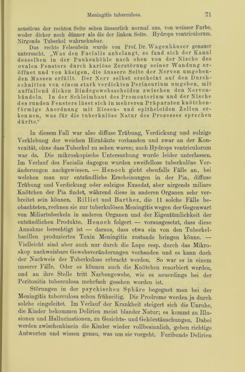 acusticus der rechten Seite sehen äusserlich normal aus, von weisser Farbe, weder dicker noch dünner als die der linken Seite. Hydrops ventriculoruni. Nirgends Tuberkel wahrnehmbar. Das rechte Felsenbein wurde von Prof. Dr. Wagenhäuser genauer untersucht. „Was den Facialis anbelangt, so fand sich der Kanal desselben in der Paukenhöhle nach oben von der Nische des ovalen Fensters durch kariöse Zerstörung seiner Wandung er- öffnet und von käsigen, die äussere Seite der Nerven umgeben- den Massen erfüllt. Der Nerv selbst erscheint auf den Durch- schnitten von einem stark verdickten Perineurium umgeben, mit auffallend dicken Bindegewebsscheiden zwischen den Nerven- bündeln. In der Schleimhaut des Promontorium und der Nische des runden Fensters lässt sich in mehreren Präparaten knötchen- förmige Anordnung mit Kiesen- und epitheloiden Zellen er- kennen, was für die tuberkulöse Natur des Prozesses sprechen dürfte.“ In diesem Fall war also diffuse Trübung, Verdickung und sulzige Verklebung der weichen Hirnhäute vorhanden und zwar an der Kon- vexität, ohne dass Tuberkel zu sehen waren; auch Hydrops ventriculoruni war da. Die mikroskopische Untersuchung wurde leider unterlassen. Im Verlauf des Facialis dagegen wurden zweifellose tuberkulöse Ver- änderungen nachgewiesen. — Henoch giebt ebenfalls Fälle an, bei welchen man nur entzündliche Erscheinungen in der Pia, diffuse Trübung und Verdickung oder sulziges Exsudat, aber nirgends miliare Knötchen der Pia findet, während diese in anderen Organen sehr ver- breitet sein können. Rilliet und Barthez, die 11 solche Fälle be- obachteten, rechnen sie zur tuberkulösen Meningitis wegen der Gegenwart von Miliartuberkeln in anderen Organen und der Eigentümlichkeit der entzündlichen Produkte. Henoch folgert — vorausgesetzt, dass diese Annahme berechtigt ist — daraus, dass etwa ein von den Tuberkel- bacillen produziertes Toxin Meningitis zustande bringen könne. — Vielleicht sind aber auch nur durch die Lupe resp. durch das Mikro- skop nachweisbare Gewebsveränderungen vorhanden und es kann doch der Nachweis der Tuberkulose erbracht werden. So war es in einem unserer Fälle. Oder es können auch die Knötchen resorbiert werden, und an ihre Stelle tritt Narbengewebe, wie es neuerdings bei der Peritonitis tuberculosa mehrfach gesehen worden ist. Störungen in der psychischen Sphäre begegnet man bei der Meningitis tuberculosa schon frühzeitig. Die Prodrome werden ja durch solche eingeleitet. Im Verlauf der Krankheit steigert sich die Unruhe, die Kinder bekommen Delirien meist blander Natur; es kommt zu Illu- sionen und Hallucinationen, zu Gesichts- und Gehörstäuschungen. Dabei werden zwischenhinein die Kinder wieder vollbesinnlich, geben richtige Antworten und wissen genau, was um sie vorgeht. Furibunde Delirien