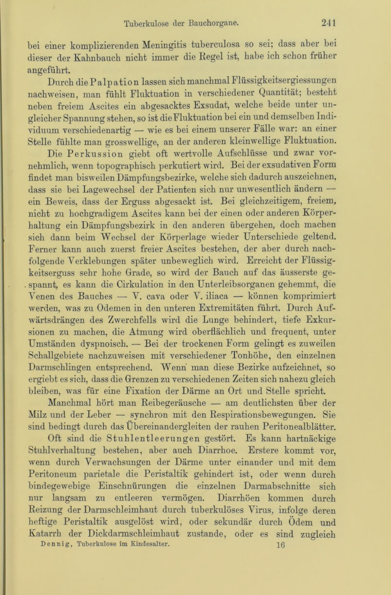 bei einer komplizierenden Meningitis tuberculosa so sei; dass aber bei dieser der Kahnbauch nicht immer die Regel ist, habe ich schon früher angeführt. Durch diePalpation lassen sich manchmal Flüssigkeitsergiessungen nachweisen, man fühlt Fluktuation in verschiedener Quantität; besteht neben freiem Ascites ein abgesacktes Exsudat, welche beide unter un- gleicher Spannung stehen, so ist die Fluktuation bei ein und demselben Indi- viduum verschiedenartig — wie es bei einem unserer Fälle war: an einer Stelle fühlte man grosswellige, an der anderen kleinwellige Fluktuation. Die Perkussion giebt oft wertvolle Aufschlüsse und zwar vor- nehmlich, wenn topographisch perkutiert wird. Bei der exsudativen Form findet man bisweilen Dämpfungsbezirke, welche sich dadurch auszeichnen, dass sie bei Lagewechsel der Patienten sich nur unwesentlich ändern — ein Beweis, dass der Erguss abgesackt ist. Bei gleichzeitigem, freiem, nicht zu hochgradigem Ascites kann bei der einen oder anderen Körper- haltung ein Dämpfungsbezirk in den anderen übergehen, doch machen sich dann beim Wechsel der Körperlage wieder Unterschiede geltend. Ferner kann auch zuerst freier Ascites bestehen, der aber durch nach- folgende Verklebungen später unbeweglich wird. Erreicht der Flüssig- keitserguss sehr hohe Grade, so wird der Bauch auf das äusserste ge- spannt, es kann die Cirkulation in den Unterleibsorganen gehemmt, die Venen des Bauches — V. cava oder V. iliaca — können komprimiert werden, was zu Odemen in den unteren Extremitäten führt. Durch Auf- wärtsdrängen des Zwerchfells wird die Lunge behindert, tiefe Exkur- sionen zu machen, die Atmung wird oberflächlich und frequent, unter Umständen dyspnoisch. — Bei der trockenen Form gelingt es zuweilen Schallgebiete nachzuweisen mit verschiedener Tonhöhe, den einzelnen Darmschlingen entsprechend. Wenn man diese Bezirke aufzeichnet, so ergiebt es sich, dass die Grenzen zu verschiedenen Zeiten sich nahezu gleich bleiben, was für eine Fixation der Därme an Ort und Stelle spricht. Manchmal hört man Reibegeräusche — am deutlichsten über der Milz und der Leber — synchron mit den Respirationsbewegungen. Sie sind bedingt durch das Ubereinandergleiten der rauhen Peritonealblätter. Oft sind die Stuhlentleerungen gestört. Es kann hartnäckige Stuhlverhaltung bestehen, aber auch Diarrhoe. Erstere kommt vor, wenn durch Verwachsungen der Därme unter einander und mit dem Peritoneum parietale die Peristaltik gehindert ist, oder wenn durch bindegewebige Einschnürungen die einzelnen Darmabschnitte sich nur langsam zu entleeren vermögen. Diarrhöen kommen durch Reizung der Darmschleimhaut durch tuberkiilöses Virus, infolge deren heftige Peristaltik ausgelöst wird, oder sekundär durch Odem und Katarrh der Dickdarmschleimhaut zustande, oder es sind zugleich Dennig, Tuberkulose im Kindesalter. 10