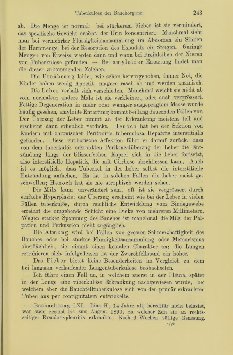 ab. Die Menge ist normal; bei stärkerem Fieber ist sie vermindert, das spezifische Gewicht erhöht, der Urin koncentriert. Manohmal sieht man bei vermehrter Flüssigkeitsansammlung im Abdomen ein Sinken der Harnmenge, bei der Resorption des Exsudats ein Steigen. Geringe Mengen von Eiweiss werden dann und Avann bei Freibleiben der Nieren von Tuberkulose gefunden. — Bei amyloider Entartung findet man die dieser zukommenden Zeichen. Die Ernährung leidet, wie schon hervorgehoben, immer Not, die Kinder haben wenig Appetit, magern rasch ab und werden anämisch. Die Leber verhält sich verschieden. Manchmal weicht sie nicht ab vom normalen; andere Male ist sie verkleinert, oder auch vergrössert. Fettige Degeneration in mehr oder weniger ausgeprägtem Masse wurde häufig gesehen, amyloide Entartung kommt bei lang dauernden Fällen vor. Der Überzug der Leber nimmt an der Erkrankung meistens teil und erscheint dann erheblich verdickt. Henoch hat bei der Sektion von Kindern mit chronischer Peritonitis tuberculosa Hepatitis interstitialis gefunden. Diese cirrhotische Atfektion führt er darauf zurück, dass von dem tuberkulös erkrankten Peritonealüberzug der Leber die Ent- zündung längs der Glisson’schen Kapsel sich in die Leber fortsetzt, also interstitielle Hepatitis, die mit Cirrhose abschliessen kann. Auch ist es möglich, dass Tuberkel in der Leber selbst die interstitielle Entzündung anfachen. Es ist in solchen Fällen die Leber meist ge- schwollen; Henoch hat sie nie atrophisch werden sehen. Die Milz kann unverändert sein, oft ist sie vergrössert durch einfache Hyperplasie; der Überzug erscheint wie bei der Leber in vielen Fällen tuberkulös, durch reichliche Entwicklung vom Bindegewebe erreicht die umgebende Schicht eine Dicke von mehreren Millimetern. Wegen starker Spannung des Bauches ist manchmal die Milz der Pal- pation und Perkussion nicht zugänglich. Die Atmung wird bei Fällen von grosser Schmerzhaftigkeit des Bauches oder bei starker Flüssigkeitsansammlung oder Meteorismus oberflächlich, sie nimmt einen kostalen Charakter an; die Lungen retrahieren sich, infolgedessen ist der Zwerchfellstand ein hoher. Das Fieber bietet keine Besonderheiten im Vergleich zu dem bei langsam verlaufender Lungentuberkulose beobachteten. Ich führe einen Fall an, in welchem zuerst in der Pleura, später in der Lunge eine tuberkulöse Erkrankung nachgewiesen wurde, bei welchem aber die Bauchfelltuberkulose sich von den primär erkrankten Tuben aus per contiguitatem entwickelte. Beobachtung LXI. Lina H., 14 Jahre alt, hereditär nicht belastet, war stets gesund bis zum August 1890, zu welcher Zeit sie an rechts- seitiger Exsudativpleuritis erkrankte. Nach 6 Wochen völlige Genesung. 16*