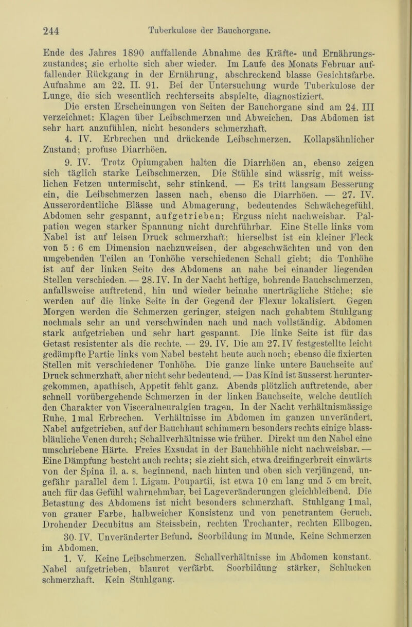 Ende des Jahres 1890 auffallende Abnahme des Kräfte- und Ernährungs- zustandes; sie erholte sich aber wieder. Im Laufe des Monats Februar auf- fallender Eückgang in der Ernährung, abschreckend blasse Gesichtsfarbe. Aufnahme am 22. II. 91. Bei der Untersuchung wurde Tuberkulose der Lunge, die sich wesentlich rechterseits abspielte, diagnostiziert. Die ersten Erscheinungen von Seiten der Bauchorgane sind am 24. III verzeichnet; Klagen über Leibschnierzen und Ab weichen. Das Abdomen ist sehr hart anzufühlen, nicht besonders schmerzhaft. 4. IV. Erbrechen und drückende Leibschmerzen. Kollapsähnlicher Zustand; profuse Diarrhöen. 9. IV. Trotz Opiumgaben halten die Diarrhöen an, ebenso zeigen sich täglich starke Leibschmerzen. Die Stühle sind wässrig, mit weiss- lichen Fetzen untermischt, sehr stinkend. — Es tritt langsam Besserung ein, die Leibschmerzen lassen nach, ebenso die Diarrhöen. — 27. IV. Ausserordentliche Blässe und Abmagerung, bedeutendes Schwächegefühl. Abdomen sehr gespannt, aufgetrieben; Erguss nicht nachweisbar. Pal- pation wegen starker Spannung nicht durchführbar. Eine Stelle links vom Nabel ist auf leisen Druck schmerzhaft; hierselbst ist ein kleiner Fleck von 5 : 6 cm Dimension nachzuweisen, der abgeschwächten und von den umgebenden Teilen an Tonhöhe verschiedenen Schall giebt; die Tonhöhe ist auf der linken Seite des Abdomens an nahe bei einander liegenden Stellen verschieden. — 28. IV. In der Nacht heftige, bohrende Bauchschmerzen, anfallsweise auftretend, hin und wieder beinahe unerträgliche Stiche; sie werden auf die linke Seite in der Gegend der Flexur lokalisiert. Gegen Morgen werden die Schmerzen geringer, steigen nach gehabtem Stuhlgang nochmals sehr an und verschwinden nach und nach vollständig. Abdomen stark aufgetrieben und sehr hart gespannt. Die linke Seite ist für das Getast resistenter als die rechte. — 29. IV. Die am 27. IV festgestellte leicht gedämpfte Partie links vom Nabel besteht heute auch noch; ebenso die fixierten Stellen mit verschiedener Tonhöhe. Die ganze linke untere Bauchseite auf Druck schmerzhaft, aber nicht sehr bedeutend. — Das Kind ist äusserst herunter- gekommen, apathisch, Appetit fehlt ganz. Abends plötzlich auftretende, aber schnell vorübergehende Schmerzen in der linken Bauchseite, welche deutlich den Charakter von Visceralneuralgien tragen. In der Nacht verhältnismässige Euhe, Imal Erbrechen. Verhältnisse im Abdomen im ganzen unverändert. Nabel aufgetrieben, auf der Bauchhaut schimmern besonders rechts einige blass- bläuliche Venen durch; Schallverhältnisse wie früher. Direkt um den Nabel eine umschriebene Härte. Freies Exsudat in der Bauchhöhle nicht nachweisbar. — Eine Dämpfung besteht auch rechts; sie zieht sich, etwa dreifingerbreit einwärts von der Spina il. a. s. beginnend, nach hinten und oben sich verjüngend, un- gefähr parallel dem 1. Ligam. Poupartii, ist etwa 10 cm lang und 5 cm breit, auch für das Gefühl wahrnehmbar, bei Lageveränderungen gleichbleibend. Die Betastung des Abdomens ist nicht besonders schmerzhaft. Stuhlgang Imal, von grauer Farbe, halb weicher Konsistenz und von penetrantem Geruch, Drohender Decubitus am Steissbein, rechten Trochanter, rechten Ellbogen. 30-IV. Unveränderter Befund. Soorbildung im Munde, Keine Schmerzen im Abdomen. 1. V. Keine Leibschmerzen. Schallverhältnisse im Abdomen konstant. Nabel aufgetrieben, blaurot verfärbt. Soorbildung stärker, Schlucken schmerzhaft. Kein Stuhlgang.