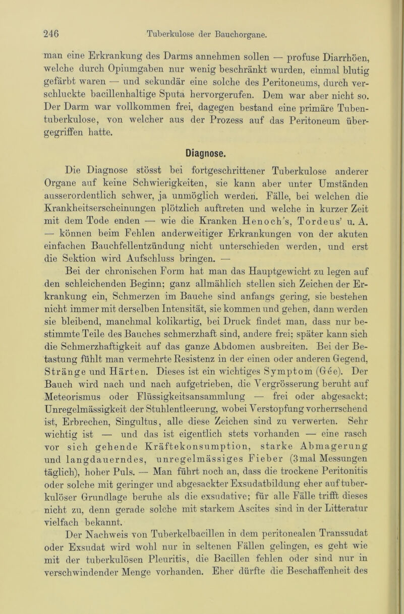 man eine Erkrankung des Darms annehmen sollen — profuse Diarrhöen, welche durch Opiumgahen nur wenig beschränkt wurden, einmal blutig gefärbt waren — und sekundär eine solche des Peritoneums, durch ver- schluckte bacillenhaltige Sputa hervorgerufen. Dem war aber nicht so. Der Darm war vollkommen frei, dagegen bestand eine primäre Tuben- tuberkulose, von welcher aus der Prozess auf das Peritoneum über- gegriffen hatte. Diagnose. Die Diagnose stösst bei fortgeschrittener Tuberkulose anderer Organe auf keine Schwierigkeiten, sie kann aber unter Umständen ausserordentlich schwer, ja unmöglich werden. Fälle, bei welchen die Krankheitserscheimmgen plötzlich auftreten und welche in kurzer Zeit mit dem Tode enden — wie die Kranken Henoch’s, Tordeus’ u. A. — können beim Fehlen anderweitiger Erkrankungen von der akuten einfachen Bauchfellentzündung nicht unterschieden werden, und erst die Sektion wird Aufschluss bringen. — Bei der chronischen Form hat man das Hauptgewicht zu legen auf den schleichenden Beginn; ganz allmählich stellen sich Zeichen der Er- krankung ein, Schmerzen im Bauche sind anfangs gering, sie bestehen nicht immer mit derselben Intensität, sie kommen und gehen, dann werden sie bleibend, manchmal kolikartig, bei Druck findet man, dass nur be- stimmte Teile des Bauches schmerzhaft sind, andere frei; später kann sich die Schmerzhaftigkeit auf das ganze Abdomen ausbreiten. Bei der Be- tastung fühlt man vermehrte Resistenz in der einen oder anderen Gegend, Stränge und Härten. Dieses ist ein wichtiges Symptom (Gee). Der Bauch wird nach und nach aufgetrieben, die Vergrösserung beruht auf Meteorismus oder Flüssigkeitsansammlung —• frei oder abgesackt; Unregelmässigkeit der Stuhlentleerung, wobei Verstopfung vorherrschend ist, Erbrechen, Singultus, alle diese Zeichen sind zu verwerten. Sehr wichtig ist — und das ist eigentlich stets vorhanden — eine rasch vor sich gehende Kräftekonsumption, starke Abmagerung und langdauerndes, unregelmässiges Fieber (3mal Messungen täglich), hoher Puls. — Man führt noch an, dass die trockene Peritonitis oder solche mit geringer und abgesackter Exsudatbildung eher auf tuber- kulöser Grundlage beruhe als die exsudative; für alle Fälle trifft dieses nicht zu, denn gerade solche mit starkem Ascites sind in der Litteratur vielfach bekannt. Der Nachweis von Tuberkelbacillen in dem peritonealen Transsudat oder Exsudat wird wohl nur in seltenen Fällen gelingen, es geht wie mit der tuberkulösen Pleuritis, die Bacillen fehlen oder sind nur in verschwindender Menge vorhanden. Eher dürfte die Beschaffenheit des