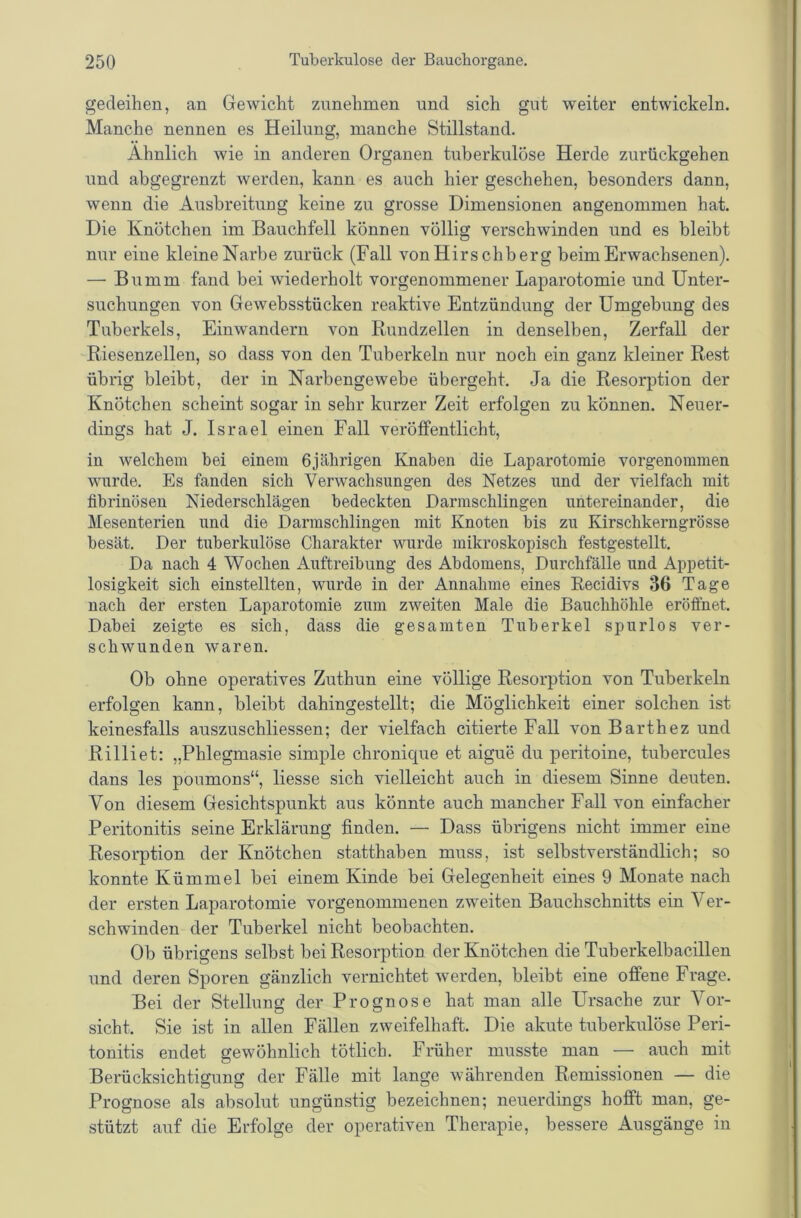 gedeihen, an Gewicht zunehmen und sich gut weiter entwickeln. Manche nennen es Heilung, manche Stillstand. Ähnlich wie in anderen Organen tuberkulöse Herde zurückgehen und ahgegrenzt werden, kann es auch hier geschehen, besonders dann, wenn die Ausbreitung keine zu grosse Dimensionen angenommen hat. Die Knötchen im Bauchfell können völlig verschwinden und es bleibt nur eine kleine Narbe zurück (Fall von Hirschberg beim Erwachsenen). — Bumm fand bei wiederholt vorgenommener Laparotomie und Unter- suchungen von Gewehsstücken reaktive Entzündung der Umgebung des Tuberkels, Einwandern von Rundzellen in denselben, Zerfall der Riesenzellen, so dass von den Tuberkeln nur noch ein ganz kleiner Rest übrig bleibt, der in Narbengewehe übergeht. Ja die Resorption der Knötchen scheint sogar in sehr kurzer Zeit erfolgen zu können. Neuer- dings hat J. Israel einen Fall veröffentlicht, in welchem bei einem üjährigen Knaben die Laparotomie vorgenommen wurde. Es fanden sich Verwachsungen des Netzes und der vielfach mit fibrinösen Niederschlägen bedeckten Darmschlingen untereinander, die Mesenterien und die Darmschlingen mit Knoten bis zu Kirschkerngrösse besät. Der tuberkulöse Charakter wurde mikroskopisch festgestellt. Da nach 4 Wochen Auftreibung des Abdomens, Durchfälle und Appetit- losigkeit sich einstellten, wurde in der Annahme eines Recidivs 36 Tage nach der ersten Laparotomie zum zweiten Male die Bauchhöhle eröffnet. Dabei zeigte es sich, dass die gesamten Tuberkel spurlos ver- schwunden waren. Ob ohne operatives Zuthun eine völlige Resorption von Tuberkeln erfolgen kann, bleibt dahingestellt; die Möglichkeit einer solchen ist keinesfalls auszuschliessen; der vielfach citierte Fall von Barthez und Rilliet: „Phlegmasie simple chronique et aigue du peritoine, tubercules dans les poumons“, Hesse sich vielleicht auch in diesem Sinne deuten. Von diesem Gesichtspunkt aus könnte auch mancher Fall von einfacher Peritonitis seine Erklärung finden. — Dass übrigens nicht immer eine Resorption der Knötchen statthaben muss, ist selbstverständlich; so konnte Kümmel bei einem Kinde bei Gelegenheit eines 9 Monate nach der ersten Laparotomie vorgenommenen zweiten Bauchschnitts ein Ver- schwinden der Tuberkel nicht beobachten. Ob übrigens selbst bei Resorption der Knötchen die Tuberkelbacillen und deren Sporen gänzlich vernichtet werden, bleibt eine offene Frage. Bei der Stellung der Prognose hat man alle Ursache zur Vor- sicht. Sie ist in allen Fällen zweifelhaft. Die akute tuberkulöse Peri- tonitis endet gewöhnlich tötlich. Früher musste man — auch mit Berücksichtigung der Fälle mit lange währenden Remissionen — die Prognose als absolut ungünstig bezeichnen; neuerdings hofft man, ge- stützt auf die Erfolge der operativen Therapie, bessere Ausgänge in