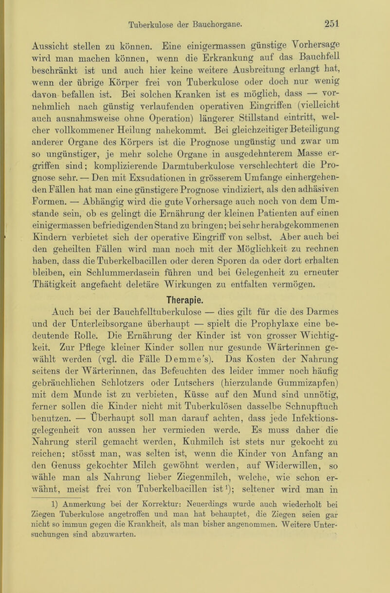 Aussicht stellen zu können. Eine einigermassen günstige Vorhersage wird man machen können, wenn die Erkrankung auf das Bauchfell beschränkt ist und auch hier keine weitere Ausbreitung erlangt hat, wenn der übrige Körper frei von Tuberkulose oder doch nur wenig davon befallen ist. Bei solchen Kranken ist es möglich, dass — vor- nehmlich nach günstig verlaufenden operativen Eingriffen (vielleicht auch ausnahmsweise ohne Operation) längerer Stillstand eintritt, wel- cher vollkommener Heilung nahekommt. Bei gleichzeitiger Beteiligung anderer Organe des Körpers ist die Prognose ungünstig und zwar um so ungünstiger, je mehr solche Organe in ausgedehnterem Masse er- griffen sind; komplizierende Darmtuberkulose verschlechtert die Pro- gnose sehr. — Den mit Exsudationen in grösserem Umfange einhergehen- den Fällen hat man eine günstigere Prognose vindiziert, als den adhäsiven Formen. — Abhängig wird die gute Vorhersage auch noch von dem Um- stande sein, ob es gelingt die Ernährung der kleinen Patienten auf einen einigermassen befriedigenden Stand zu bringen; bei sehr herabgekommenen Kindern verbietet sich der operative Eingriff von selbst. Aber auch bei den geheilten Fällen wird man noch mit der Möglichkeit zu rechnen haben, dass die Tuberkelbacillen oder deren Sporen da oder dort erhalten bleiben, ein Schlummerdasein führen und bei Gelegenheit zu erneuter Thätigkeit angefacht deletäre Wirkungen zu entfalten vermögen. Therapie. Auch bei der Bauchfelltuberkulose — dies gilt für die des Darmes und der Unterleibsorgane überhaupt — spielt die Prophylaxe eine be- deutende Rolle. Die Ernährung der Kinder ist von grosser Wichtig- keit. Zur Pflege kleiner Kinder sollen nur gesunde Wärterinnen ge- wählt werden (vgl. die Fälle Demme’s). Das Kosten der Nahrung seitens der Wärterinnen, das Befeuchten des leider immer noch häufig gebräuchlichen Schlotzers oder Lutschers (hierzulande Gummizapfen) mit dem Munde ist zu verbieten, Küsse auf den Mund sind unnötig, ferner sollen die Kinder nicht mit Tuberkulösen dasselbe Schnupftuch benutzen. — Überhaupt soll man darauf achten, dass jede Infektions- gelegenheit von aussen her vermieden werde. Es muss daher die Nahrung steril gemacht werden, Kuhmilch ist stets nur gekocht zu reichen; stösst man, was selten ist, wenn die Kinder von Anfang an den Genuss gekochter Milch gewöhnt werden, auf Widerwillen, so wähle man als Nahrung lieber Ziegenmilch, welche, wie schon er- wähnt, meist frei von Tuberkelbacillen ist^); seltener wird man in 1) Anmerkung bei der Korrektur: Neuerdings wurde auch wiederholt bei Ziegen Tuberkulose angetroffen und man hat behauptet, die Ziegen seien gar nicht so immun gegen die Krankheit, als man bisher angenommen. AVeitere Unter- suchungen sind abzuwarten.