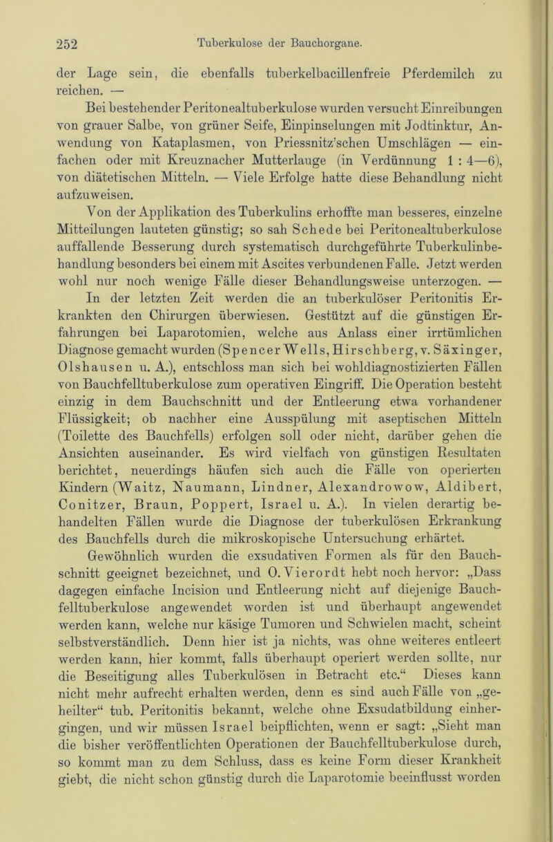 der Lage sein, die ebenfalls tuberkelbacillenfreie Pferdemilcli zu reichen. — Bei bestehender Peritonealtuberkulose wurden versucht Einreibungen von grauer Salbe, von grüner Seife, Einpinselungen mit Jodtinktur, An- wendung von Kataplasmen, von Priessnitz’schen Umschlägen — ein- fachen oder mit Kreuznacher Mutterlauge (in Verdünnung 1 : 4—6), von diätetischen Mitteln. —■ Viele Erfolge hatte diese Behandlung nicht aufzuweisen. Von der Applikation des Tuberkulins erhoffte man besseres, einzelne Mitteilungen lauteten günstig; so sah Schede bei Peritonealtuberkulose auffallende Besserung durch systematisch durchgeführte Tuberkulinbe- handlung besonders bei einem mit Ascites verbundenen Falle. Jetzt werden wohl nur noch wenige Fälle dieser Behandlungsweise unterzogen. — In der letzten Zeit werden die an tuberkulöser Peritonitis Er- krankten den Chirurgen überwiesen. Gestützt auf die günstigen Er- fahrungen bei Laparotomien, welche aus Anlass einer irrtümlichen Diagnose gemacht wurden (Spencer Wells, Hirschberg, v. Säxinger, Olshausen u. A.), entschloss man sich bei wohldiagnostizierten Fällen von Bauchfelltuberkulose zum operativen Eingriff. Die Operation besteht einzig in dem Bauchschnitt und der Entleerung etwa vorhandener Flüssigkeit; ob nachher eine Ausspülung mit aseptischen Mitteln (Toilette des Bauchfells) erfolgen soll oder nicht, darüber gehen die Ansichten auseinander. Es wird vielfach von günstigen Resultaten berichtet, neuerdings häufen sich auch die Fälle von operierten Kindern (Waitz, Naumann, Lindner, Alexandrowow, Aldibert, Conitzer, Braun, Poppert, Israel u. A.). In vielen derartig be- handelten Fällen wurde die Diagnose der tuberkulösen Erkrankung des Bauchfells durch die mikroskopische Untersuchung erhärtet. Gewöhnlich wurden die exsudativen Formen als für den Bauch- schnitt geeignet bezeichnet, und 0. Vierordt hebt noch hervor: „Dass dagegen einfache Incision und Entleerung nicht auf diejenige Bauch- felltuberkulose angewendet worden ist und überhaupt angewendet werden kann, welche nur käsige Tumoren und Schwielen macht, scheint selbstverständlich. Denn hier ist ja nichts, was ohne weiteres entleert werden kann, hier kommt, falls überhaupt operiert werden sollte, nur die Beseitigung alles Tuberkulösen in Betracht etc.“ Dieses kann nicht mehr aufrecht erhalten werden, denn es sind auch Fälle von „ge- heilter“ tub. Peritonitis bekannt, welche ohne Exsudatbildung einher- gingen, und wir müssen Israel beipflichten, wenn er sagt: „Sieht man die bisher veröffentlichten Operationen der Bauchfelltuberkulose durch, so kommt man zu dem Schluss, dass es keine Form dieser Krankheit giebt, die nicht schon günstig durch die Laparotomie beeinflusst worden