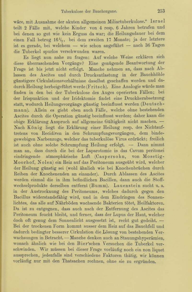 wäre, mit Ausnahme der akuten allgemeinen Miliartuberkulose.“ Israel teilt 2 Fälle mit, welche Kinder von 4 resp. 6 Jahren betrafen und bei denen so gut wie kein Erguss da war; die Heilungsdauer bei dem einen Fall betrug 16h-2, bei dem zweiten 17 Monate; ja der letztere ist es gerade, bei welchem — wie schon angeführt — nach 36 Tagen die Tuberkel spurlos verschwunden waren. Es liegt nun nahe zu fragen: Auf welche Weise erklären sich diese überraschenden Vorgänge? Eine genügende Beantwortung der Frage ist bis jetzt nicht erfolgt. Manche nehmen an, dass nach Ab- lassen des Ascites und durch Druckentlastung in der Bauchhöhle günstigere Cirkulationsverhältnisse daselbst geschaffen werden und da- durch Heilung herbeigeführt werde (Fritsch). Eine Analogie würde man finden in den bei der Tuberkulose des Auges operierten Fällen; bei der Irispunktion und der Iridektomie findet eine Druckherabsetzung statt, wodurch Heilungsvorgänge günstig beeinflusst werden (Deutsch- mann). Allein es giebt eben auch Fälle, welche ohne bestehenden Ascites durch die Operation günstig beeinflusst werden; daher kann die obige Erklärung Anspruch auf allgemeine Gültigkeit nicht machen. — Nach König liegt die Erklärung einer Heilung resp. des Nichtauf- tretens von Recidiven in den Schrumpfungsvorgängen, dem binde- gewebigen Narbenzuge, welcher das tuberkulöse Virus erdrückt; freilich ist auch ohne solche Schrumpfung Heilung erfolgt. — Dann nimmt man an, dass durch die bei der Laparotomie in das Cavum peritonei eindringende atmosphärische Luft (Caspersohn, von Mosetig- Moorhof, Nolen) ein Reiz auf das Peritoneum ausgeübt wird, welcher der Heilung günstig sei (wohl ähnlich wie bei Knochenbrüchen durch Reiben der Knochenenden an einander). Durch Ablassen des Ascites werden einmal die in ihm befindlichen Bacillen, dann auch die Stoff- wechselprodukte derselben entfernt (Bumm). Lauenstein sucht u. a. in der Austrocknung des Peritoneums, welches dadurch gegen den Bacillus widerstandsfähig wird, und in dem Eindringen des Sonnen- lichtes, das alle auf Nährböden wachsende Bakterien tötet, Heilfaktoren. Da ist zu entgegnen, dass auch nach der Entfernung des Ascites das Peritoneum feucht bleibt, und ferner, dass der Lupus der Haut, welcher doch oft genug dem Sonnenlicht ausgesetzt ist, recht gut gedeiht. — Bei der trockenen Form kommt ausser dem Reiz auf das Bauchfell und dadurch bedingter besserer Cirkulation die Lösung von bestehenden Ver- wachsungen in Betracht. — Manche denken auch an Stauungshyperämien, wonach ähnlich wie bei den Bier'sehen Versuchen die Tuberkel ver- schwinden. Wir müssen bei dieser Frage vorläufig noch ein non liquet aussprechen, jedenfalls sind verschiedene Faktoren thätig, wir können vorläufig nur mit den Thatsachen rechnen, ohne sie zu ergründen.