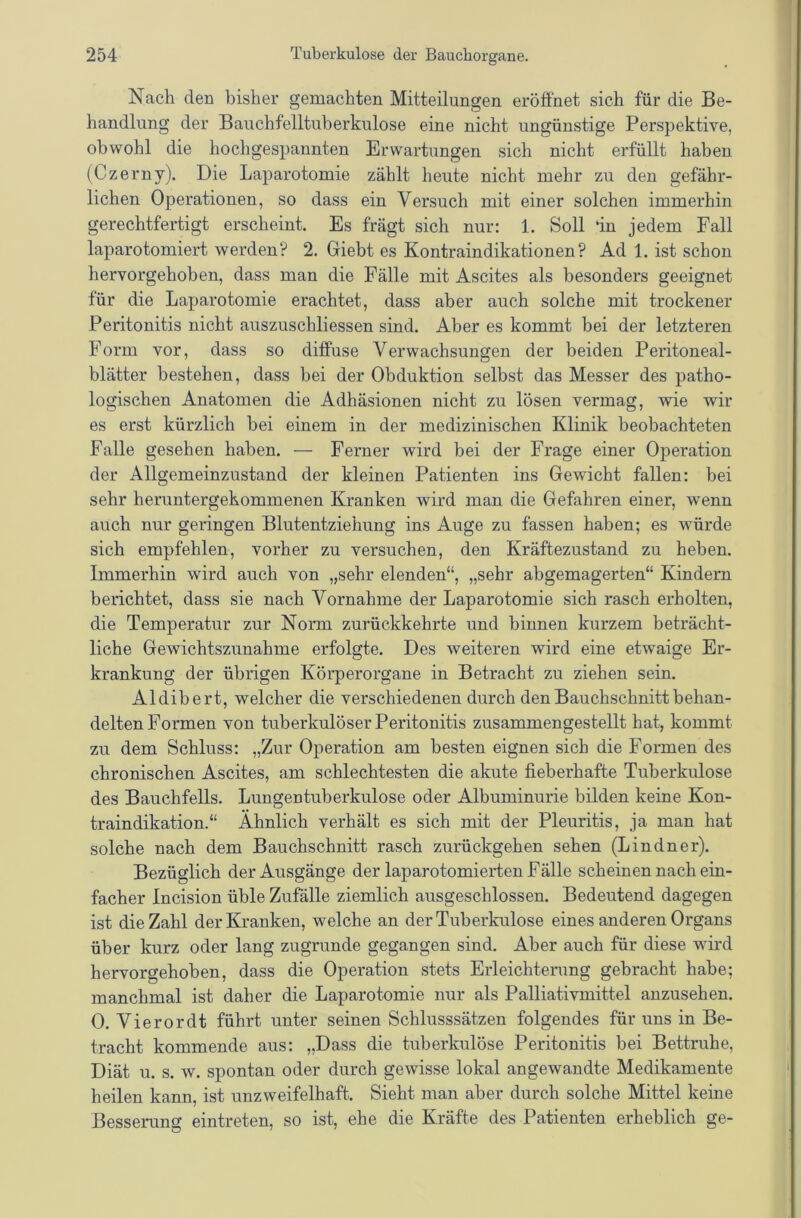 Nach den bisher gemachten Mitteilungen eröffnet sich für die Be- handlung der Bauchfelltuberkulose eine nicht ungünstige Perspektive, obwohl die hochgespannten Erwartungen sich nicht erfüllt haben (Czerny). Die Laparotomie zählt heute nicht mehr zu den gefähr- lichen Operationen, so dass ein Versuch mit einer solchen immerhin gerechtfertigt erscheint. Es frägt sich nur: 1. Soll in jedem Fall laparotomiert werden? 2. Giebt es Kontraindikationen? Ad 1. ist schon hervorgehoben, dass man die Fälle mit Ascites als besonders geeignet für die Laparotomie erachtet, dass aber auch solche mit trockener Peritonitis nicht auszuschliessen sind. Aber es kommt bei der letzteren Form vor, dass so diffuse Verwachsungen der beiden Peritoneal- blätter bestehen, dass bei der Obduktion selbst das Messer des patho- logischen Anatomen die Adhäsionen nicht zu lösen vermag, wie wir es erst kürzlich bei einem in der medizinischen Klinik beobachteten Falle gesehen haben. — Ferner wird bei der Frage einer Operation der Allgemeinzustand der kleinen Patienten ins Gewicht fallen: bei sehr heruntergekommenen Kranken wird man die Gefahren einer, wenn auch nur geringen Blutentziehung ins Auge zu fassen haben; es würde sich empfehlen, vorher zu versuchen, den Kräftezustand zu heben. Immerhin wird auch von „sehr elenden“, „sehr abgemagerten“ Kindern berichtet, dass sie nach Vornahme der Laparotomie sich rasch erholten, die Temperatur zur Norm zurückkehrte und binnen kurzem beträcht- liche Gewichtszunahme erfolgte. Des weiteren wird eine etwaige Er- krankung der übrigen Körperorgane in Betracht zu ziehen sein. Aldibert, welcher die verschiedenen durch den Bauchschnitt behan- delten Formen von tuberkulöser Peritonitis zusammengestellt hat, kommt zu dem Schluss: „Zur Operation am besten eignen sich die Formen des chronischen Ascites, am schlechtesten die akute fieberhafte Tuberkulose des Bauchfells. Lungentuberkulose oder Albuminurie bilden keine Kon- traindikation.“ Ähnlich verhält es sich mit der Pleuritis, ja man hat solche nach dem Bauchschnitt rasch zurückgehen sehen (Lindner). Bezüglich der Ausgänge der laparotomierten Fälle Schemen nach ein- facher Incision üble Zufälle ziemlich ausgeschlossen. Bedeutend dagegen ist die Zahl der Kranken, welche an der Tuberkulose eines anderen Organs über kurz oder lang zugrunde gegangen sind. Aber auch für diese wird hervorgehoben, dass die Operation stets Erleichterung gebracht habe; manchmal ist daher die Laparotomie nur als Palliativmittel anzusehen. 0. Vierordt führt unter seinen Schlusssätzen folgendes für uns in Be- tracht kommende aus: „Dass die tuberkulöse Peritonitis bei Bettruhe, Diät u. s. w. spontan oder durch gewisse lokal angewandte Medikamente heilen kann, ist unzweifelhaft. Sieht man aber durch solche Mittel keine Besserung eintreten, so ist, ehe die Kräfte des Patienten erheblich ge-