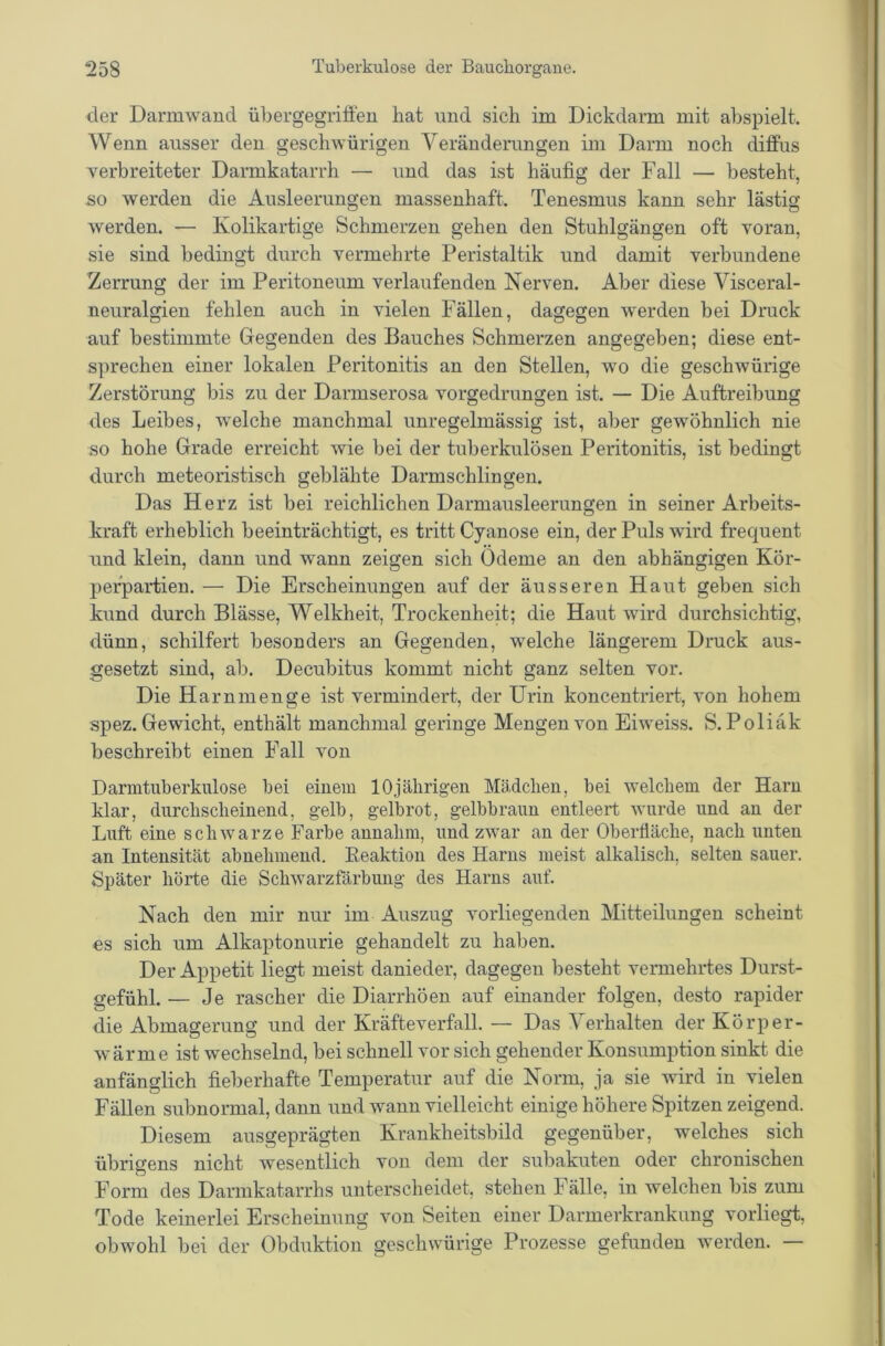 der Dannwaud übergegriffeu hat und sich im Dickdarm mit abspielt. Wenn ausser den geschwürigen Veränderungen im Darm noch diffus Terbreiteter Darmkatarrh — und das ist häufig der Fall — besteht, so werden die Ausleerungen massenhaft. Tenesmus kann sehr lästig werden. — Kolikartige Schmerzen gehen den Stuhlgängen oft voran, sie sind bedingt durch vermehrte Peristaltik und damit verbundene Zerrung der im Peritoneum verlaufenden Nerven. Aber diese Visceral- neuralgien fehlen auch in vielen Fällen, dagegen werden bei Druck auf bestimmte Gegenden des Bauches Schmerzen angegeben; diese ent- s])rechen einer lokalen Peritonitis an den Stellen, wo die geschwürige Zerstörung bis zu der Darmserosa vorgedrungen ist. — Die Auftreibung des Leibes, welche manchmal unregelmässig ist, aber gewöhnlich nie so hohe Grade erreicht wie bei der tuberkulösen Peritonitis, ist bedingt durch meteoristisch geblähte Darmschlingen. Das Herz ist bei reichlichen Darmausleerungen in seiner Arbeits- kraft erheblich beeinträchtigt, es tritt Cyanose ein, der Puls wird frequent und klein, dann und wann zeigen sich Ödeme an den abhängigen Kör- perpartien. — Die Erscheinungen auf der äusseren Haut geben sich kund durch Blässe, Welkheit, Trockenheit; die Haut wird durchsichtig, dünn, schilfert besonders an Gegenden, welche längerem Druck aus- gesetzt sind, ab. Decubitus kommt nicht ganz selten vor. Die Harnmenge ist vermindert, der Urin koncentriert, von hohem spez. Gewicht, enthält manchmal geringe Mengen von Eiweiss. S. Poliäk beschreibt einen Fall von Darmtuberkulose bei einem 10jährigen Mädchen, bei welchem der Harn klar, durchscheinend, gelb, gelb rot, gelbbraun entleert wurde und an der Luft eine schwarze Farbe annahm, und zwar an der Oberfläche, nach unten an Intensität abnehmend. Eeaktion des Harns meist alkalisch, selten sauer. Später hörte die Schwarzfärbuug des Harns auf. Nach den mir nur im Auszug vorliegenden Mitteilungen scheint es sich um Alkaptonurie gehandelt zu haben. Der Appetit liegt meist danieder, dagegen besteht vermehrtes Durst- gefühl. — Je rascher die Diarrhöen auf einander folgen, desto rapider die Abmagerung und der Kräfteverfall. — Das Verhalten der Körper- wärme ist wechselnd, bei schnell vor sich gehender Konsumption sinkt die anfänglich fieberhafte Temperatur auf die Norm, ja sie wird in vielen Fällen subnormal, dann und wann vielleicht einige höhere Spitzen zeigend. Diesem ausgeprägten Krankheitsbild gegenüber, welches sich übrigens nicht wesentlich von dem der subakuten oder chronischen Form des Darmkatarrhs unterscheidet, stehen Fälle, in welchen bis zum Tode keinerlei Erscheinung von Seiten einer Darmerkrankung vorliegt, obwohl bei der Obduktion geschwürige Prozesse gefunden werden. —