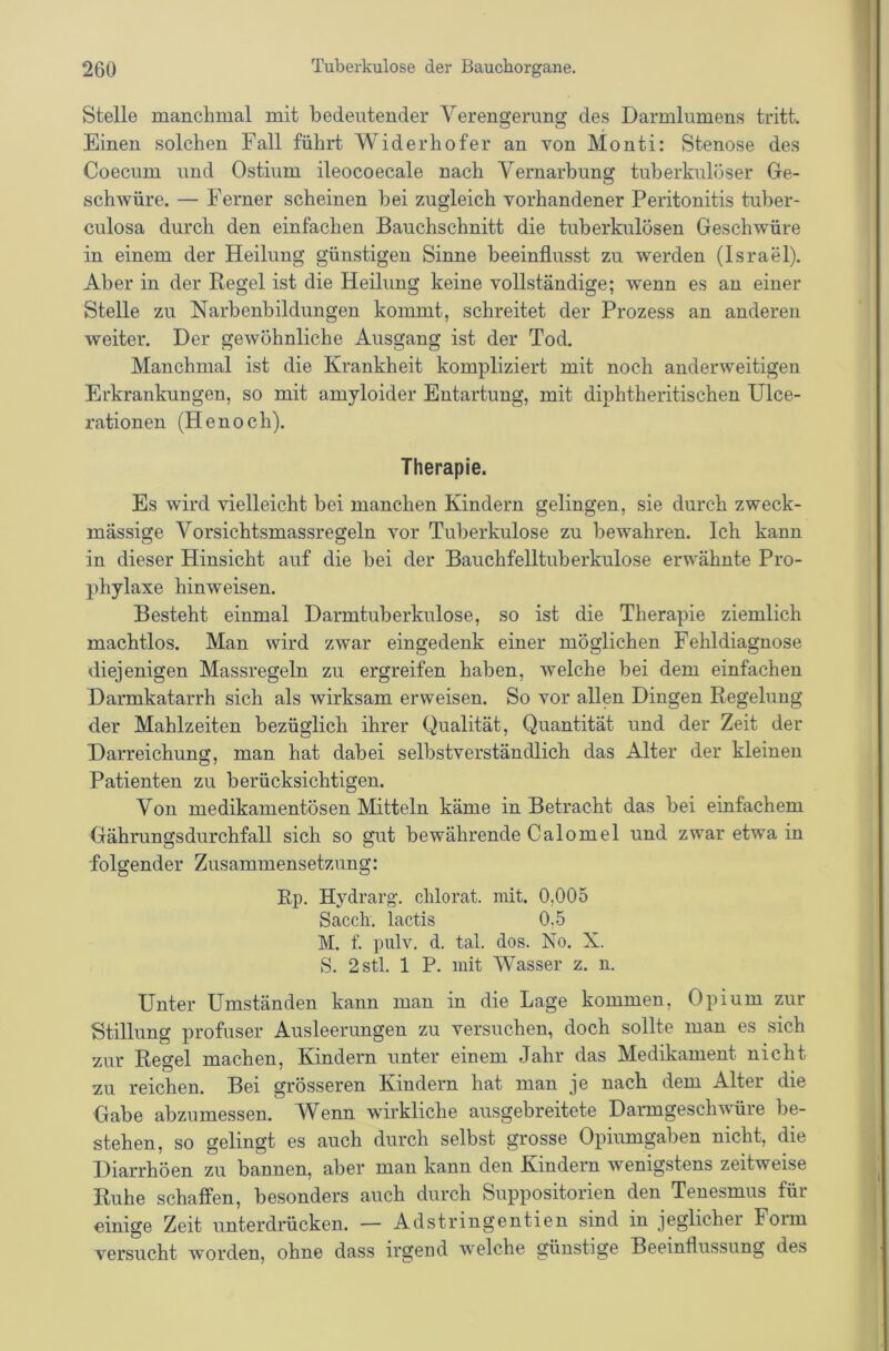 Stelle manchmal mit bedeutender Verengerung des Darmlumens tritt. Einen solchen Fall führt Widerhofer an von Monti: Stenose des Coecum und Ostium ileocoecale nach Vernarbung tuberkulöser Ge- schwüre. — Ferner scheinen bei zugleich vorhandener Peritonitis tuber- culosa durch den einfachen Bauchschnitt die tuberkulösen Geschwüre in einem der Heilung günstigen Sinne beeinflusst zu werden (Israel). Aber in der Regel ist die Heilung keine vollständige; wenn es an einer Stelle zu Narbenbildungen kommt, schreitet der Prozess an anderen weiter. Der gewöhnliche Ausgang ist der Tod. Manchmal ist die Krankheit kompliziert mit noch anderweitigen Erkrankungen, so mit amyloider Entartung, mit diphtheritischen Ulce- rationen (Henoch). Therapie. Es wird vielleicht bei manchen Kindern gelingen, sie durch zweck- mässige Vorsichtsmassregeln vor Tuberkulose zu bewahren. Ich kann in dieser Hinsicht auf die bei der Bauchfelltuberkulose erwähnte Pro- phylaxe hinweisen. Besteht einmal Darmtuberkulose, so ist die Therapie ziemlich machtlos. Man wird zwar eingedenk einer möglichen Fehldiagnose diejenigen Massregeln zu ergreifen haben, welche bei dem einfachen Darmkatarrh sich als wirksam erweisen. So vor allen Dingen Regelung der Mahlzeiten bezüglich ihrer Qualität, Quantität und der Zeit der Darreichung, man hat dabei selbstverständlich das Alter der kleinen Patienten zu berücksichtigen. Von medikamentösen Mitteln käme in Betracht das bei einfachem Gähnmgsdurchfall sich so gut bewährende Calomel und zwar etwa in ■folgender Zusammensetzung: Ep. Hydrarg. clilorat. mit. 0,005 Sacch. lactis 0,5 M. f. pulv. d. tal. dos. No. X. S. 2stl. 1 P. mit Wasser z. n. Unter Umständen kann man in die Lage kommen, Opium zur Stillung profuser Ausleerungen zu versuchen, doch sollte mau es sich zur Regel machen, Kindern unter einem Jahr das Medikament nicht zu reichen. Bei grösseren Kindern hat man je nach dem Alter die Gabe abzumessen. W^enn wirkliche ausgebreitete Darmgeschwüre be- stehen, so gelingt es auch durch selbst grosse Opiumgaben nicht, die Diarrhöen zu bannen, aber man kann den Kindern wenigstens zeitweise Ruhe schaffen, besonders auch durch Suppositorien den Teuesmus für einige Zeit unterdrücken. — Adstringentien sind in jeglicher Form versucht worden, ohne dass irgend welche günstige Beeinflussung des