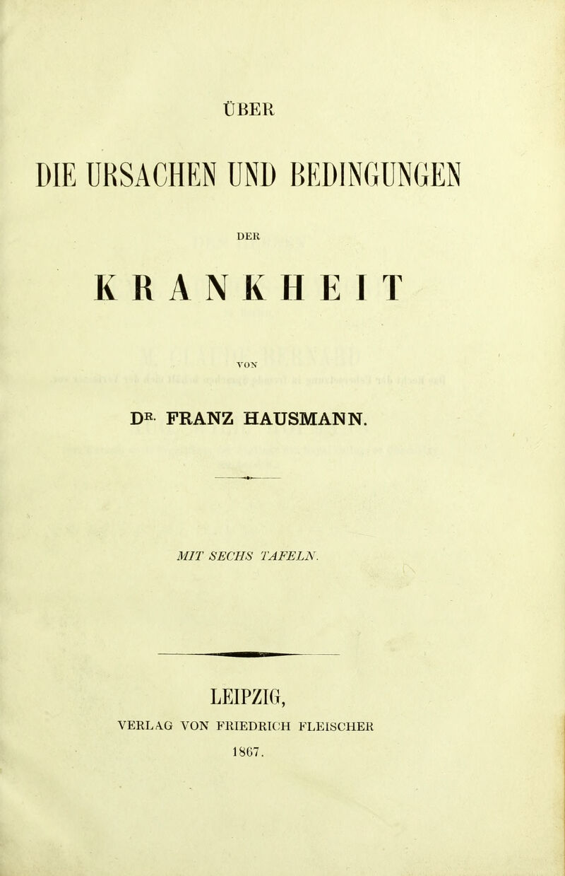 ÜBER DIE URSACHEN UND BEDINGUNGEN DER KRANKHEIT FRANZ HAUSMANN. MIT SECHS TAFELN. LEIPZIG, VERLA.G VON FHIEDRKJH FLEISCHER 1867.