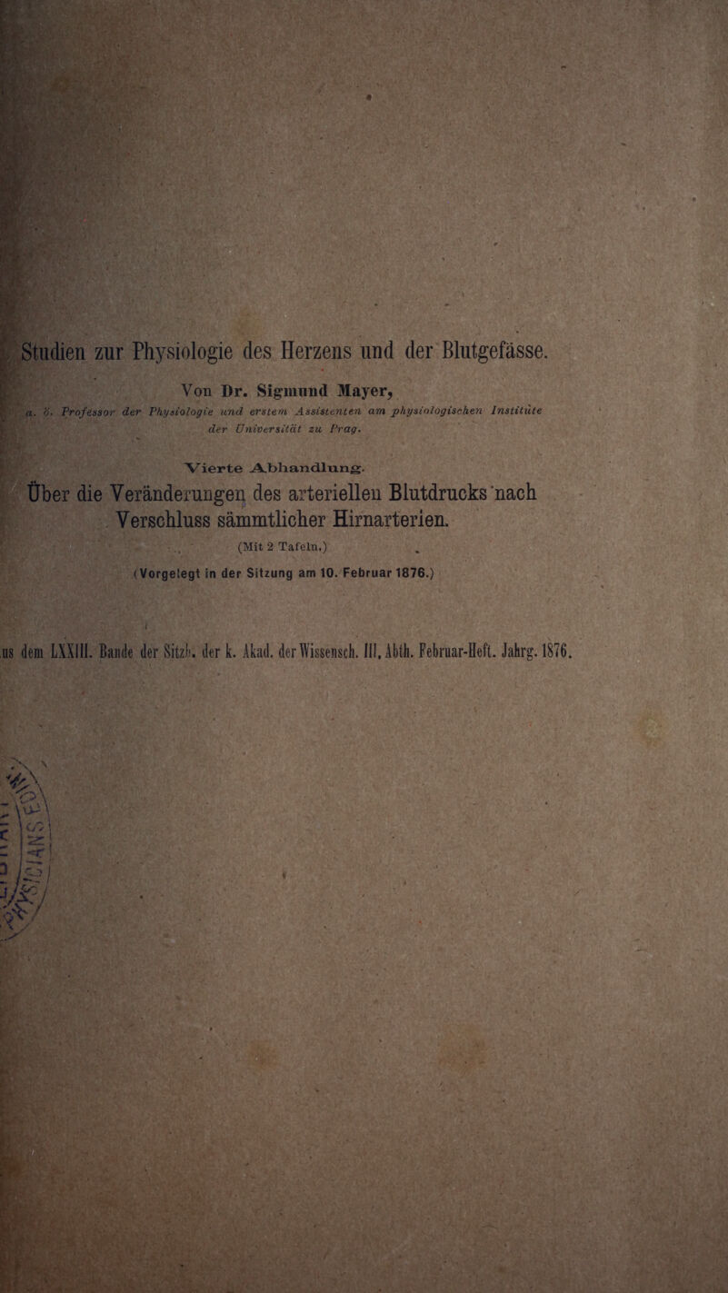 Studien zur Physiologie des Herzens und der Blutgefässe. Von Dr. Sigmund Mayer, a. ö. Professor der Physiologie und erstem Assistenten am physiologischen Institute der Universität zu Prag. Vierte Abhandlung. Über die Veränderungen des arteriellen Blutdrucks nach Verschluss sämmtlicher Hirnarterien. (Mit 2 Tafeln,) (Vorgelegt in der Sitzung am 10. Februar 1876.) os dem LXXIII. Bande der Sitzb. der k. Akad. derWissensch. IIl.Abth. Februar-Heft. Jahrg. 1876.