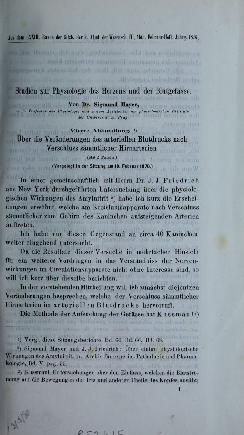 Studien zur Physiologie des Herzens und der Blutgefässe. Von Dr. Sigmund Mayer, a. ö. Professor der Physiologie und erstem Assistenten am physiologischen Institute der Universität zu Prag. Vierte Abhandlung. *) Über die Veränderungen des arteriellen Blutdrucks nach Verschluss sämmtlicher Hirnarterien. (Mit 2 Tafeln.) (Vorgelegt in der Sitzung am 10. Februar 1876.) In einer gemeinschaftlich mit Herrn Dr. J. J. Friedrich aus New-York durchgeführten Untersuchung über die physiolo- gischen Wirkungen des Amylnitrit 2) habe ich kurz die Erschei- nungen erwähnt, welche am Kreislaufsapparate nach Verschluss sämmtlicher zum Gehirn des Kaninchen aufsteigenden Arterien auftreten. Ich habe nun diesen Gegenstand an circa 40 Kaninchen weiter eingehend untersucht. Da die Resultate dieser Versuche in mehrfacher Hinsicht für ein weiteres Vordringen in das Verständniss der Nerven- wirkungen im Circulationsapparate nicht ohne Interesse sind, so will ich kurz über dieselbe berichten. In der vorstehenden Mittheilung will ich zunächst diejenigen Veränderungen besprechen, welche der Verschluss sämmtlicher Hirnarterien im arteriellenBlutdrueke hervorruft. Die Methode der Aufsuchung der Gefässe hat K u s s m a u 1») J) Vergl. diese Sitzungsberichte, Bd. 64, Bd. 66, Bd. 6H. y ■ 2) Sigmund Mayer und J. J. Friedrich : Über einige physiologische Wirkungen des Amylnitrit, in : Archiv für cxperim. Pathologie und Pharma- kologie, Bd. V, pag. 55. 3) Kussmaul, Untersuchungen über den Einfluss, welchen die Blutströ- mung auf die Bewegungen der Iris und anderer Theile des Kopfes ausübt,