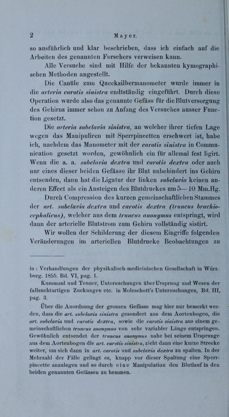 so ausführlich und klar beschrieben, dass ich einfach auf die Arbeiten des genannten Forschers verweisen kann. Alle Versuche sind mit Hilfe der bekannten kymographi- schen Methoden angestellt. Die Canüle zum Quecksilbermanometer wurde immer in die arteria carotis sinistra endtständig eingeführt. Durch diese Operation wurde also das genannte Gefäss für die Blutversorgung des Gehirns immer schon zu Anfang des Versuches ausser Func- tion gesetzt. Die arteria subclavia sinistra, an welcher ihrer tiefen Lage wegen das Manipuliren mit Sperrpincetten erschwert ist, habe ich, nachdem das Manometer mit der carotis sinistra in Commu- nication gesetzt worden, gewöhnlich ein für allemal fest ligirt. Wenn die a. a. subclavia dextra und carotis dextra oder auch nur eines dieser beiden Gefässe ihr Blut unbehindert ins Gehirn entsenden, dann hat die Ligatur der linken subclavia keinen an- deren Effect als ein Ansteigen des Blutdruckes um 5—10 Mm. Hg. Durch Compression des kurzen gemeinschaftlichen Stammes der art. subclavia dextra und carotis dextra (truncus brach io- cep Italiens), welcher aus dem truncus anonymus entspringt, wird dann der arterielle Blutstrom zum Gehirn vollständig sistirt. Wir wollen der Schilderung der diesem Eingriffe folgenden Veränderungen im arteriellen Blutdrucke Beobachtungen zu in : Verhandlungen der physikalisch-medicinischen Gesellschaft in Würz- burg. 1855. Bd. VI, pag. 1. Kussmaul und Tenner, Untersuchungen über Ursprung und Wesen der fallsuchtartigen Zuckungen etc. in Moleschott’s Untersuchungen, Bd. III, pag. 3. Über die Anordnung der grossen Gefasse mag hier nur bemerkt wer- den, dass die art. subclavia sinistra gesondert aus dem Aortenbogen, die art. subclavia und carotis dextra, sowie die carotis sinistra aus einem ge- meinschaftlichen truncus anonymus von sehr variabler Länge entspringen. Gewöhnlich entsendet der truncus anonymus nahe bei seinem Ursprünge aus dem Aortenbogen die art. carotis sinistra, zieht dann eine kurze Strecke weiter, um sich dann in art. carotis und subclavia dextra zu spalten. In der Mehrzahl der Fälle gelingt es, knapp vor dieser Spaltung eine Sperr- pincette anzulegen und so durch eine Manipulation den Blutlaufinden beiden genannten Gelassen zu hemmen.