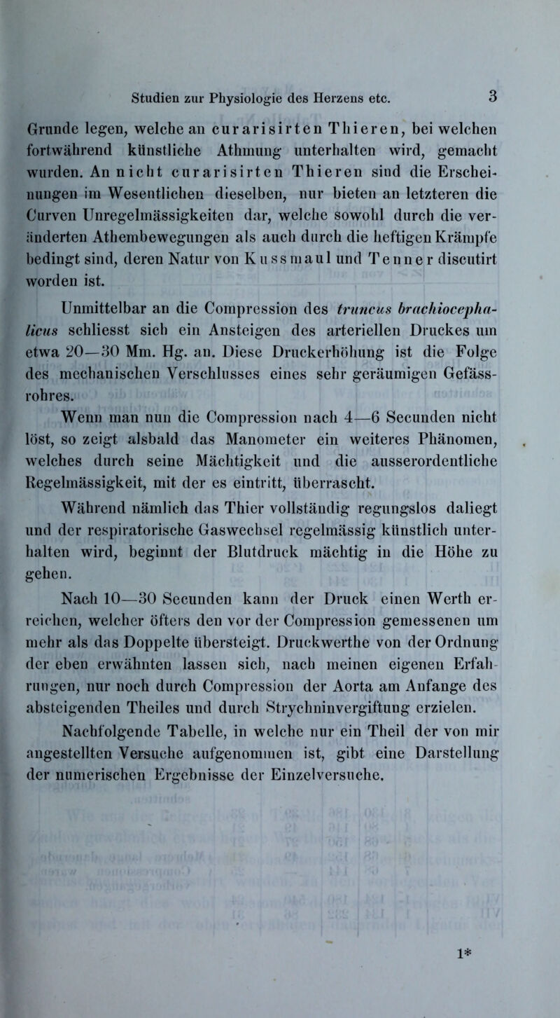 Grunde legen, welche an curarisirten Thieren, bei welchen fortwährend künstliche Athrnung unterhalten wird, gemacht wurden. An nicht curarisirten Thieren sind die Erschei- nungen im Wesentlichen dieselben, nur bieten an letzteren die Curven Unregelmässigkeiten dar, welche sowohl durch die ver- änderten Athembewegungen als auch durch die heftigen Krämpfe bedingt sind, deren Natur von K u s s m au 1 und T e n n e r discutirt worden ist. Unmittelbar an die Compression des truncus brachiocepha- liciis schliesst sich ein Ansteigen des arteriellen Druckes um etwa 20—30 Mm. Hg. an. Diese Druckerhöhung ist die Folge des mechanischen Verschlusses eines sehr geräumigen Gefäss- rohres. Wenn man nun die Compression nach 4—6 Secunden nicht löst, so zeigt alsbald das Manometer ein weiteres Phänomen, welches durch seine Mächtigkeit und die ausserordentliche Regelmässigkeit, mit der es eintritt, überrascht. Während nämlich das Thier vollständig regungslos daliegt und der respiratorische Gaswechsel regelmässig künstlich unter- halten wird, beginnt der Blutdruck mächtig in die Höhe zu gehen. Nach 10—30 Secunden kann der Druck einen Werth er- reichen, welcher öfters den vor der Compression gemessenen um mehr als das Doppelte übersteigt. Druckwerthe von der Ordnung der eben erwähnten lassen sich, nach meinen eigenen Erfah- rungen, nur noch durch Compression der Aorta am Anfänge des absteigenden Theiles und durch Strychninvergiftung erzielen. Nachfolgende Tabelle, in welche nur ein Theil der von mir angestellten Versuche aufgenommen ist, gibt eine Darstellung der numerischen Ergebnisse der Einzelversuche. 1*