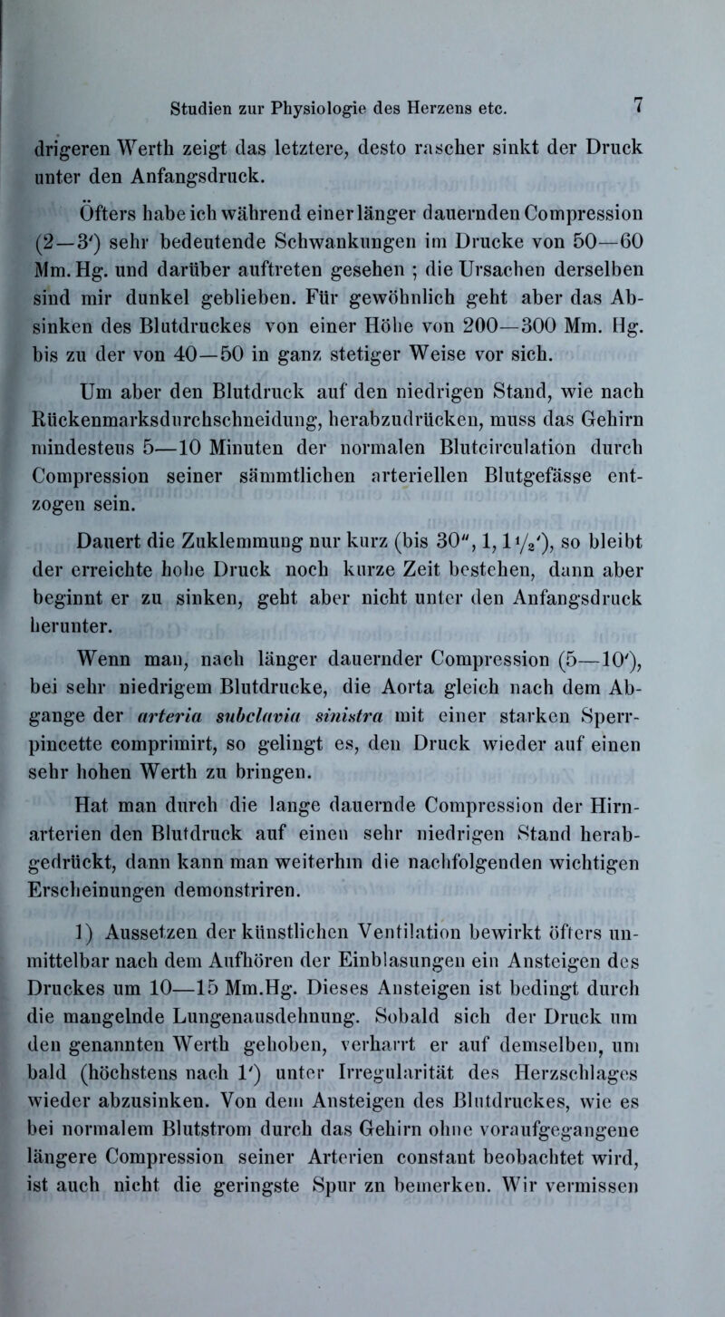 drigeren Werth zeigt das letztere, desto rascher sinkt der Druck unter den Anfangsdruck. Öfters habe ich während einer länger dauernden Compression (2—3') sehr bedeutende Schwankungen im Drucke von 50—60 Mm. Hg. und darüber auftreten gesehen ; die Ursachen derselben sind mir dunkel geblieben. Für gewöhnlich geht aber das Ab- sinken des Blutdruckes von einer Höhe von 200—300 Mm. Hg. bis zu der von 40—50 in ganz stetiger Weise vor sich. Um aber den Blutdruck auf den niedrigen Stand, wie nach Rückenmarksdurchschneidung, herabzudrücken, muss das Gehirn mindesteus 5—10 Minuten der normalen Blutcirculation durch Compression seiner sämmtlichen arteriellen Blutgefässe ent- zogen sein. Dauert die Zuklemmung nur kurz (bis 30, 1, li/a'), so bleibt der erreichte hohe Druck noch kurze Zeit bestehen, dann aber beginnt er zu sinken, geht aber nicht unter den Anfangsdruck herunter. Wenn mau, nach länger dauernder Compression (5—10'), bei sehr niedrigem Blutdrucke, die Aorta gleich nach dem Ab- gänge der arteria subclavia sinistra mit einer starken Sperr- pincette comprimirt, so gelingt es, den Druck wieder auf einen sehr hohen Werth zu bringen. Hat man durch die lange dauernde Compression der Hirn- arterien den Blutdruck auf einen sehr niedrigen Stand herab- gedrückt, dann kann man weiterhin die nachfolgenden wichtigen Erscheinungen demonstriren. 1) Aussetzen der künstlichen Ventilation bewirkt öfters un- mittelbar nach dem Aufhören der Einblasungen ein Ansteigen des Druckes um 10—15 Mm.Hg. Dieses Ansteigen ist bedingt durch die mangelnde Lungenausdehnung. Sobald sich der Druck um den genannten Werth gehoben, verharrt er auf demselben, um bald (höchstens nach U) unter Irregularität des Herzschlages wieder abzusinken. Von dem Ansteigen des Blutdruckes, wie es bei normalem Blutstrom durch das Gehirn ohne voraufgegangene längere Compression seiner Arterien constant beobachtet wird, ist auch nicht die geringste Spur zn bemerken. Wir vermissen