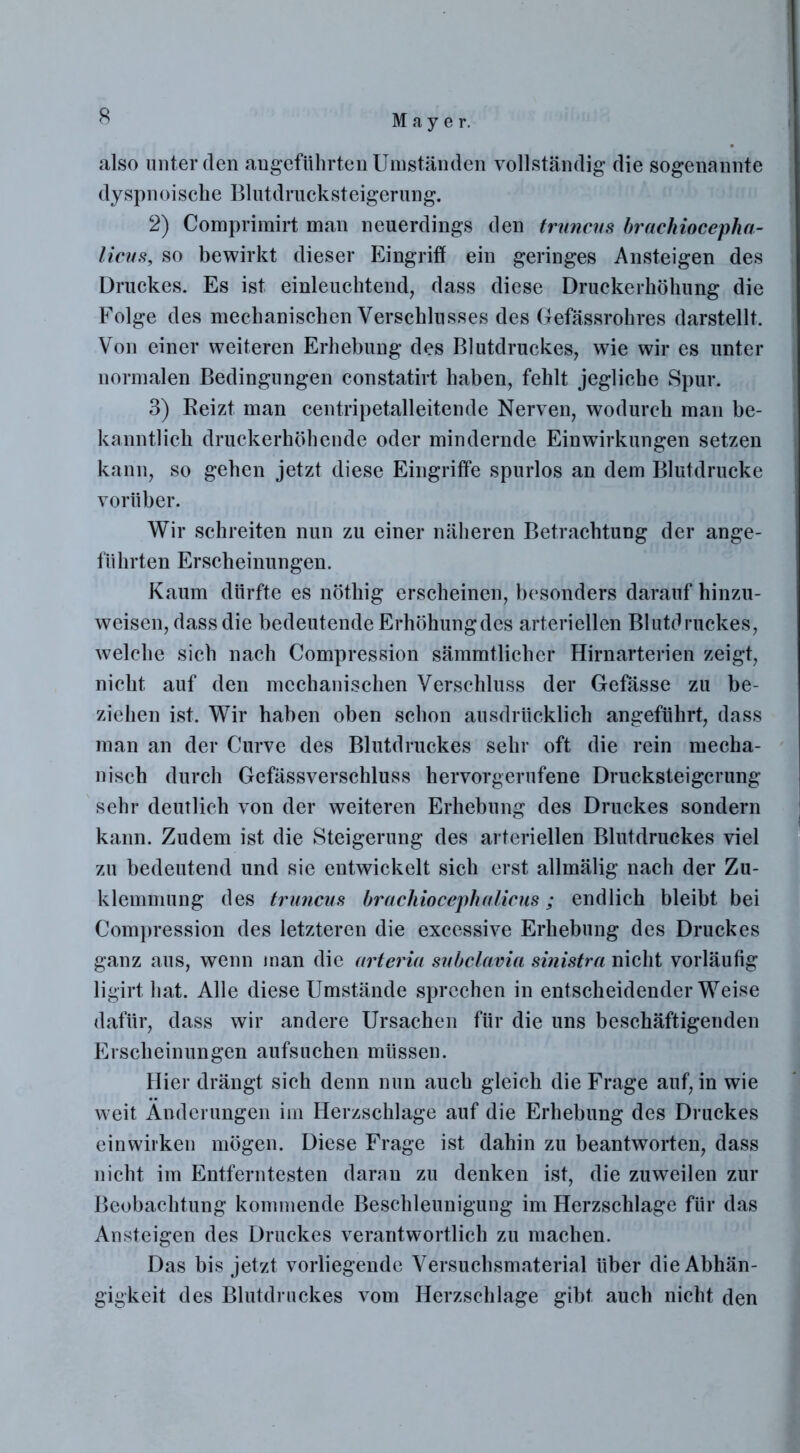 also unter den angeführten Umständen vollständig die sogenannte dyspnoische Blutdrucksteigerung. 2) Comprimirt man neuerdings den truncus brachiocepha- licus, so bewirkt dieser Eingriff ein geringes Ansteigen des Druckes. Es ist einleuchtend, dass diese Druckerhöhung die Folge des mechanischen Verschlusses des Gefässrohres darstellt. Von einer weiteren Erhebung des Blutdruckes, wie wir es unter normalen Bedingungen constatirt haben, fehlt jegliche Spur. 3) Beizt man centripetalleitende Nerven, wodurch man be- kanntlich druckerhöhende oder mindernde Einwirkungen setzen kann, so gehen jetzt diese Eingriffe spurlos an dem Blutdrucke vorüber. Wir schreiten nun zu einer näheren Betrachtung der ange- führten Erscheinungen. Kaum dürfte es nöthig erscheinen, besonders darauf hinzu- weisen, dass die bedeutendeErhöhungdes arteriellen Blutdruckes, welche sich nach Compression sämmtlicher Hirnarterien zeigt, nicht auf den mechanischen Verschluss der Gefässe zu be- ziehen ist. Wir haben oben schon ausdrücklich angeführt, dass man an der Curve des Blutdruckes sehr oft die rein mecha- nisch durch Gefässverschluss hervorgerufene Drucksteigerung sehr deutlich von der weiteren Erhebung des Druckes sondern kann. Zudem ist die Steigerung des arteriellen Blutdruckes viel zu bedeutend und sie entwickelt sich erst allmälig nach der Zu- klemmung des truncus brachiocephalicus; endlich bleibt bei Compression des letzteren die excessive Erhebung des Druckes ganz aus, wenn man die arteria subclavia sinistra nicht vorläufig ligirt hat. Alle diese Umstände sprechen in entscheidender Weise dafür, dass wir andere Ursachen für die uns beschäftigenden Erscheinungen aufsuchen müssen. Hier drängt sich denn nun auch gleich die Frage auf, in wie weit Änderungen im Herzschlage auf die Erhebung des Druckes einwirken mögen. Diese Frage ist dahin zu beantworten, dass nicht im Entferntesten daran zu denken ist, die zuweilen zur Beobachtung kommende Beschleunigung im Herzschlage für das Ansteigen des Druckes verantwortlich zu machen. Das bis jetzt vorliegende Versuchsmaterial über die Abhän- gigkeit des Blutdruckes vom Herzschlage gibt auch nicht den