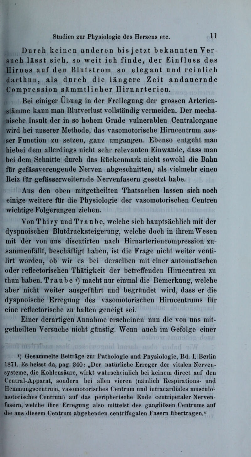 Durch keinen anderen bisjetzt bekannten Ver- such lässt sich, so weit ich finde, der Einfluss des Hirnes auf den Blutstrom so elegant und reinlich darthun, als durch die längere Zeit andauernde Compression sämmtlicher Hirnarterien. Bei einiger Übung in der Freilegung der grossen Arterien- stämme kann man Blutverlust vollständig vermeiden. Der mecha- nische Insult der in so hohem Grade vulnerablen Centralorgane wird bei unserer Methode, das vasomotorische Hirncentrum aus- ser Function zu setzen, ganz umgangen. Ebenso entgeht man hiebei dem allerdings nicht sehr relevanten Einwande, dass man bei dem Schnitte durch das Rückenmark nicht sowohl die Bahn für gefässverengende Nerven abgeschnitten, als vielmehr einen Reiz für gefässerweiternde Nervenfasern gesetzt habe. Aus den oben mitgetheilten Thatsachen lassen sich noch einige weitere für die Physiologie der vasomotorischen Centren wichtige Folgerungen ziehen. Von Thiry und Traube, welche sich hauptsächlich mit der dyspnoischen Blutdrucksteigerung, welche doch in ihrem Wesen mit der von uns discutirten nach Hirnarteriencompression zu- sammenfällt, beschäftigt haben, ist die Frage nicht weiter venti- lirt worden, ob wir es bei derselben mit einer automatischen oder reflectorischen Thätigkeit der betreffenden Hirncentren zu thun haben. Traube *) macht nur einmal die Bemerkung, welche aber nicht weiter ausgeführt und begründet wird, dass er die dyspnoische Erregung des vasomotorischen Hirncentrums für eine reflectorische zu halten geneigt sei. Einer derartigen Annahme erscheinen nun die von uns mit- getheilten Versuche nicht günstig. Wenn auch im Gefolge einer i) Gesammelte Beiträge zur Pathologie und Püysiologie, Bd. I. Berlin 1871. Es heisst da, pag. 340: „Der natürliche Erreger der vitalen Nerven- systeme, die Kohlensäure, wirkt wahrscheinlich bei keinem direct auf den Central-Apparat, sondern bei allen vieren (nämlich Respirations- und Hemmungscentrum, vasomotorisches Centrum und intracardiales musculo- motorisches Centrum) auf das peripherische Ende centripetaler Nerven- fasern, welche ihre Erregung also mittelst des gangliösen Centrums auf die aus diesem Centrum abgehenden centrifugalen Fasern übertragen.“