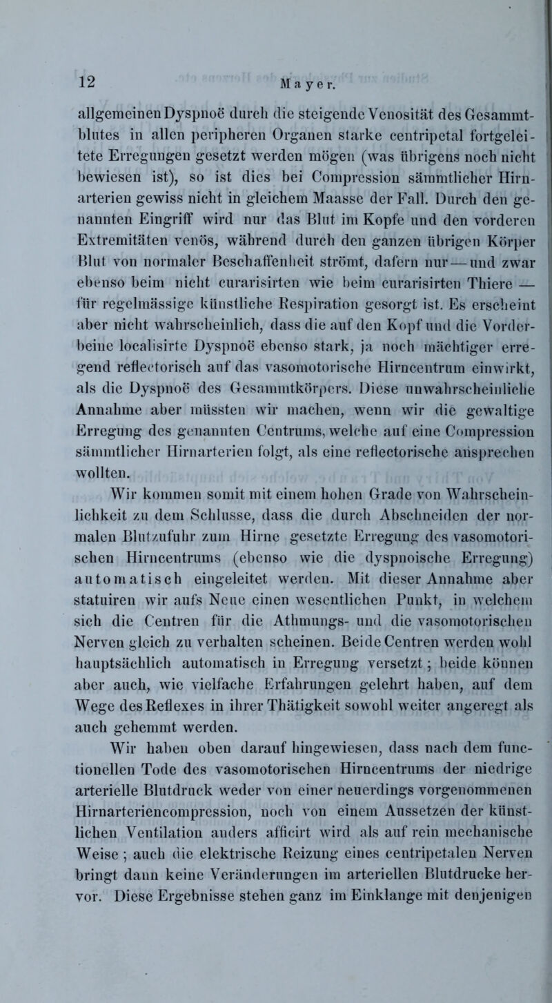 allgemeinen Dyspnoe durch die steigende Venosität des Gesammt- blutes in allen peripheren Organen starke centripetal fortgelei- tete Erregungen gesetzt werden mögen (was übrigens noch nicht bewiesen ist), so ist dies bei Compression sämmtlicher Hirn- arterien gewiss nicht in gleichem Maasse der Fall. Durch den ge- nannten Eingriff wird nur das Blut im Kopfe und den vorderen Extremitäten venös, während durch den ganzen übrigen Körper Blut von normaler Beschaffenheit strömt, dafern nur — und zwar ebenso beim nicht curarisirten wie beim curarisirten Thiere — für regelmässige künstliche Respiration gesorgt ist. Es erscheint aber nicht wahrscheinlich, dass die auf den Kopf und die Vorder- beine localisirte Dyspnoe ebenso stark, ja noch mächtiger erre- gend reflectorisch auf das vasomotorische Hirncentrum ein wirkt, als die Dyspnoe des Gesammtkörpers. Diese unwahrscheinliche Annahme aber müssten wir machen, wenn wir die gewaltige Erregung des genannten Centrums, welche auf eine Compression sämmtlicher Hirnarterien folgt, als eine reflectorische ansprechen wollten. Wir kommen somit mit einem hohen Grade von Wahrschein- lichkeit zu dem Schlüsse, dass die durch Abschneiden der nor- malen Blutzufuhr zum Hirne gesetzte Erregung des vasomotori- schen Hirncentrums (ebenso wie die dyspnoische Erregung) automatisch eingeleitet werden. Mit dieser Annahme aber statuiren wir aufs Neue einen wesentlichen Punkt, in welchem sich die Centren für die Athmungs- und die vasomotorischen Nerven gleich zu verhalten scheinen. Beide Centren werden wohl hauptsächlich automatisch in Erregung versetzt; beide können aber auch, wie vielfache Erfahrungen gelehrt haben, auf dem Wege des Reflexes in ihrer Thätigkeit sowohl weiter angeregt als auch gehemmt werden. Wir haben oben darauf hingewiesen, dass nach dem func- tionellen Tode des vasomotorischen Hirncentrums der niedrige arterielle Blutdruck weder von einer neuerdings vorgenommenen Hirnarteriencompression, noch von einem Aussetzen der künst- lichen Ventilation anders afficirt wird als auf rein mechanische Weise ; auch die elektrische Reizung eines centripetalen Nerven bringt dann keine Veränderungen im arteriellen Blutdrucke her- vor. Diese Ergebnisse stehen ganz im Einklänge mit denjenigen
