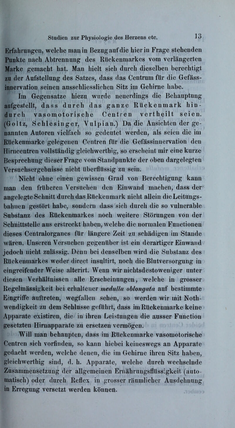 Erfahrungen, welche man in Bezug auf die hierin Frage stehenden Punkte nach Abtrennung des Rückenmarkes vom verlängerten Marke gemacht hat. Man hielt sich durch dieselben berechtigt zu der Aufstellung des Satzes, dass das Centrum für die Gefäss- innervation seinen ausschliesslichen Sitz im Gehirne habe. Im Gegensätze hiezu wurde neuerdings die Behauptung aufgestellt, dass durch das ganze Rückenmark hin- durch vasomotorische Centren vertheilt seien. (Goltz, Schlesinger, Yulpian.) Da die Ansichten der ge- nannten Autoren vielfach so gedeutet werden, als seien die im Rückenmarke gelegenen Centren für die Gefässinnervation den Hirncentren vollständig gleichwertig, so erscheint mir eine kurze Besprechung dieser Frage vom Standpunkte der oben dargelegten Versuchsergebnisse nicht überflüssig zu sein. Nicht ohne einen gewissen Grad von Berechtigung kann man den früheren Versuchen den Einwand machen, dass der angelegte Schnitt durch das Rückenmark nicht allein die Leitungs- bahnen gestört habe, sondern dass sich durch die so vulnerable Substanz des Rückenmarkes noch weitere Störungen von der Schnittstelle aus erstreckt haben, welche die normalen Functionen dieses Centralorganes für längere Zeit zu schädigen im Stande wären. Unseren Versuchen gegenüber ist ein derartiger Ein wand jedoch nicht zulässig. Denn bei denselben wird die Substanz des Rückenmarkes weder direct insultirt, noch die Blutversorgung in eingreifenderWeise alterirt. Wenn wir nichtsdestoweniger unter diesen Verhältnissen alle Erscheinungen, welche in grosser Regelmässigkeit bei erhaltener medulla oblongata auf bestimmte Eingriffe auftreten, wegfallen sehen, so werden wir mit Noth- wendigkeit zu dem Schlüsse geführt, dass im Rückenmarke keine Apparate existiren, die in ihren Leistungen die ausser Function gesetzten Hirnapparate zu ersetzen vermögen. Will man behaupten, dass im Rückenmarke vasomotorische Centren sich vorfinden, so kann hiebei keineswegs an Apparate gedacht werden, welche denen, die im Gehirne ihren Sitz haben, gleichwerthig sind, d. h. Apparate, welche durch wechselnde Zusammensetzung der allgemeinen Ernährungsflüssigkeit (auto- matisch) oder durch Reflex in grosser räumlicher Ausdehnung in Erregung versetzt werden können.