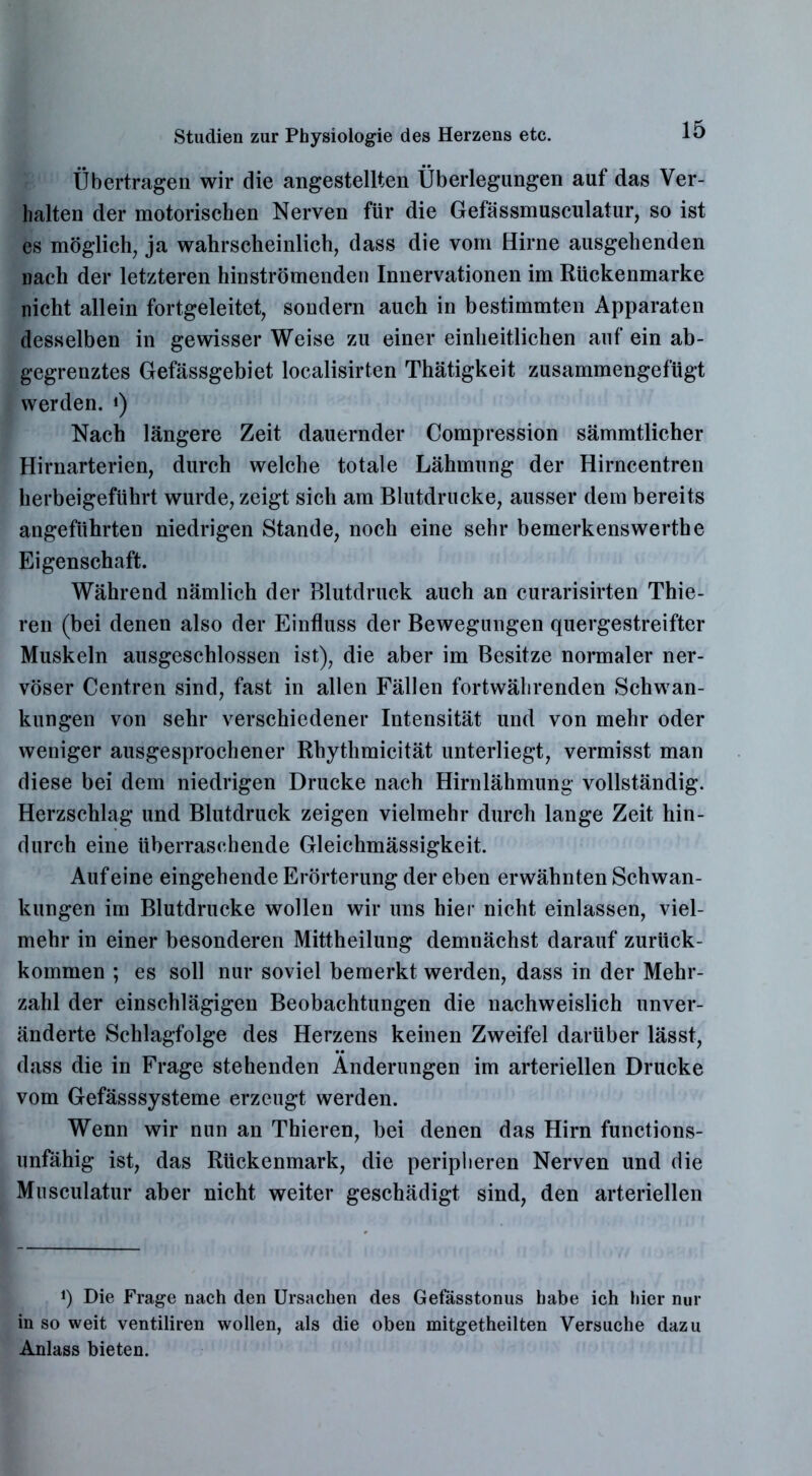 Übertragen wir die angestellten Überlegungen auf das Ver- halten der motorischen Nerven für die Gefässmusculatur, so ist es möglich, ja wahrscheinlich, dass die vom Hirne ausgehenden nach der letzteren hinströmenden Innervationen im Rückenmarke nicht allein fortgeleitet, sondern auch in bestimmten Apparaten desselben in gewisser Weise zu einer einheitlichen auf ein ab- gegrenztes Gefässgebiet localisirten Thätigkeit zusammengefügt werden. *) Nach längere Zeit dauernder Compression sämmtlicher Hirnarterien, durch welche totale Lähmung der Hirncentren herbeigeführt wurde, zeigt sich am Blutdrucke, ausser dem bereits angeführten niedrigen Stande, noch eine sehr bemerkenswertee Eigenschaft. Während nämlich der Blutdruck auch an curarisirten Thie- ren (bei denen also der Einfluss der Bewegungen quergestreifter Muskeln ausgeschlossen ist), die aber im Besitze normaler ner- vöser Centren sind, fast in allen Fällen fortwährenden Schwan- kungen von sehr verschiedener Intensität und von mehr oder weniger ausgesprochener Rhythmicität unterliegt, vermisst man diese bei dem niedrigen Drucke nach Hirnlähmung vollständig. Herzschlag und Blutdruck zeigen vielmehr durch lange Zeit hin- durch eine überraschende Gleichmässigkeit. Auf eine eingehende Erörterung der eben erwähnten Schwan- kungen im Blutdrucke wollen wir uns hier nicht einlassen, viel- mehr in einer besonderen Mittheilung demnächst darauf zurück- kommen ; es soll nur soviel bemerkt werden, dass in der Mehr- zahl der einschlägigen Beobachtungen die nachweislich unver- änderte Schlagfolge des Herzens keinen Zweifel darüber lässt, dass die in Frage stehenden Änderungen im arteriellen Drucke vom Gefässsysteme erzeugt werden. Wenn wir nun an Thieren, bei denen das Hirn functions- unfähig ist, das Rückenmark, die peripheren Nerven und die Musculatur aber nicht weiter geschädigt sind, den arteriellen *) Die Frage nach den Ursachen des Gefässtonus habe ich hier nur in so weit ventiliren wollen, als die oben mitgetheilten Versuche dazu Anlass bieten.
