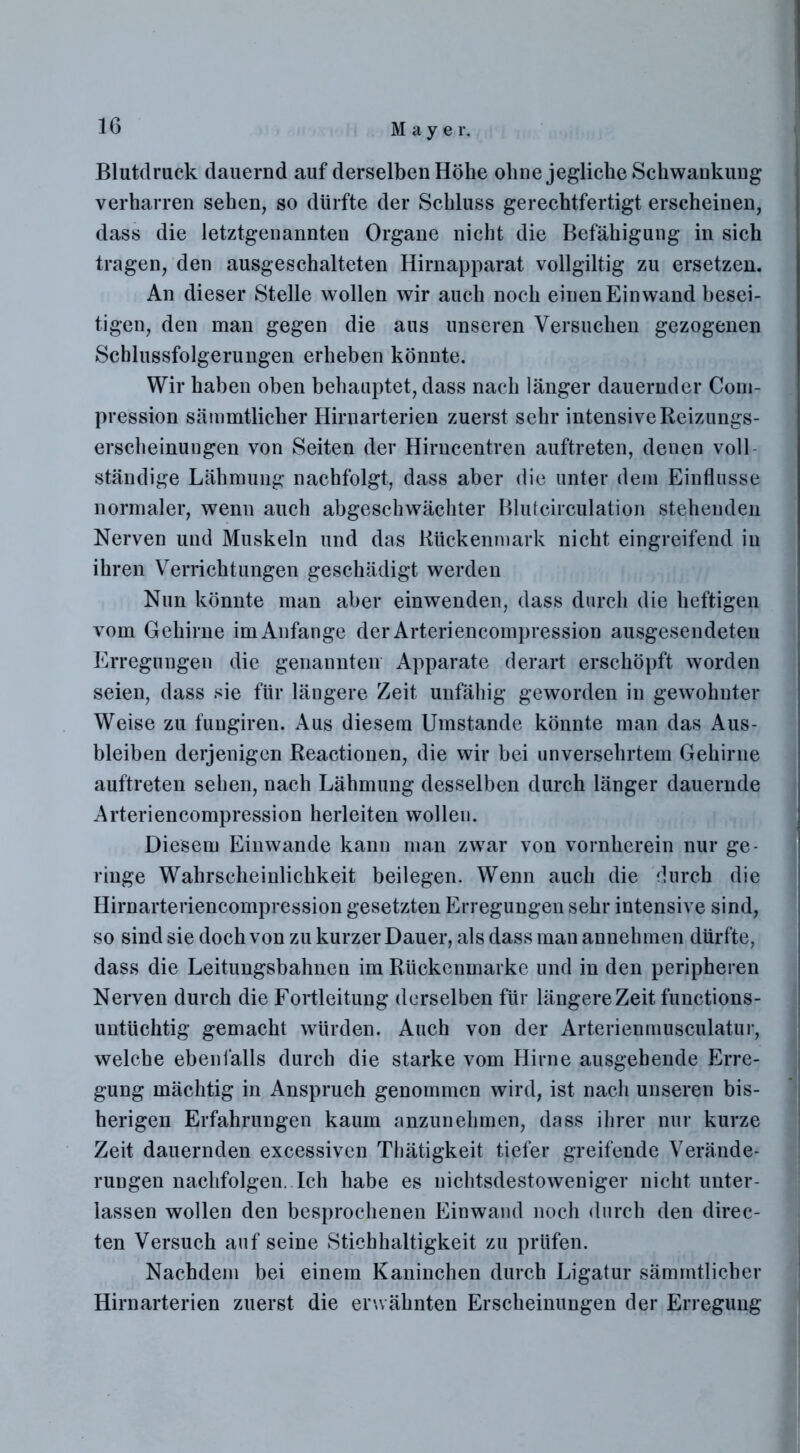 Blutdruck dauernd auf derselben Höhe ohne jegliche Schwankung verharren sehen, so dürfte der Schluss gerechtfertigt erscheinen, dass die letztgenannten Organe nicht die Befähigung in sich tragen, den ausgeschalteten Hirnapparat vollgiltig zu ersetzen. An dieser Stelle wollen wir auch noch einen Ein wand besei- tigen, den man gegen die aus unseren Versuchen gezogenen Schlussfolgerungen erheben könnte. Wir haben oben behauptet, dass nach länger dauernder Com- pression sämmtlicher Hirnarterien zuerst sehr intensive Reizungs- erscheinuugen von Seiten der Hirncentren auftreten, denen voll ständige Lähmung nachfolgt, dass aber die unter dem Einflüsse normaler, wenn auch abgeschwächter Blutcirculation stehenden Nerven und Muskeln und das Rückenmark nicht eingreifend in ihren Verrichtungen geschädigt werden Nun könnte man aber einwenden, dass durch die heftigen vom Gehirne im Anfänge der Arteriencompression ausgesendeteu Erregungen die genannten Apparate derart erschöpft worden seien, dass sie für längere Zeit unfähig geworden in gewohnter Weise zu fungiren. Aus diesem Umstande könnte man das Aus- bleiben derjenigen Reactionen, die wir bei unversehrtem Gehirne auftreten sehen, nach Lähmung desselben durch länger dauernde Arteriencompression herleiten wollen. Diesem Einwande kann man zwar von vornherein nur ge- ringe Wahrscheinlichkeit beilegen. Wenn auch die durch die Hirnarteriencompression gesetzten Erregungen sehr intensive sind, so sind sie doch von zu kurzer Dauer, als dass man annehmen dürfte, dass die Leitungsbahnen im Rückenmarke und in den peripheren Nerven durch die Fortleitung derselben für längere Zeit functions- untüchtig gemacht würden. Auch von der Arterienmusculatur, welche ebenfalls durch die starke vom Hirne ausgehende Erre- gung mächtig in Anspruch genommen wird, ist nach unseren bis- herigen Erfahrungen kaum anzunehmen, dass ihrer nur kurze Zeit dauernden excessiven Thätigkeit tiefer greifende Verände- rungen naclifolgen. Ich habe es nichtsdestoweniger nicht unter- lassen wollen den besprochenen Einwand noch durch den direc- ten Versuch auf seine Stichhaltigkeit zu prüfen. Nachdem bei einem Kaninchen durch Ligatur sämmtlicher Hirnarterien zuerst die erwähnten Erscheinungen der Erregung