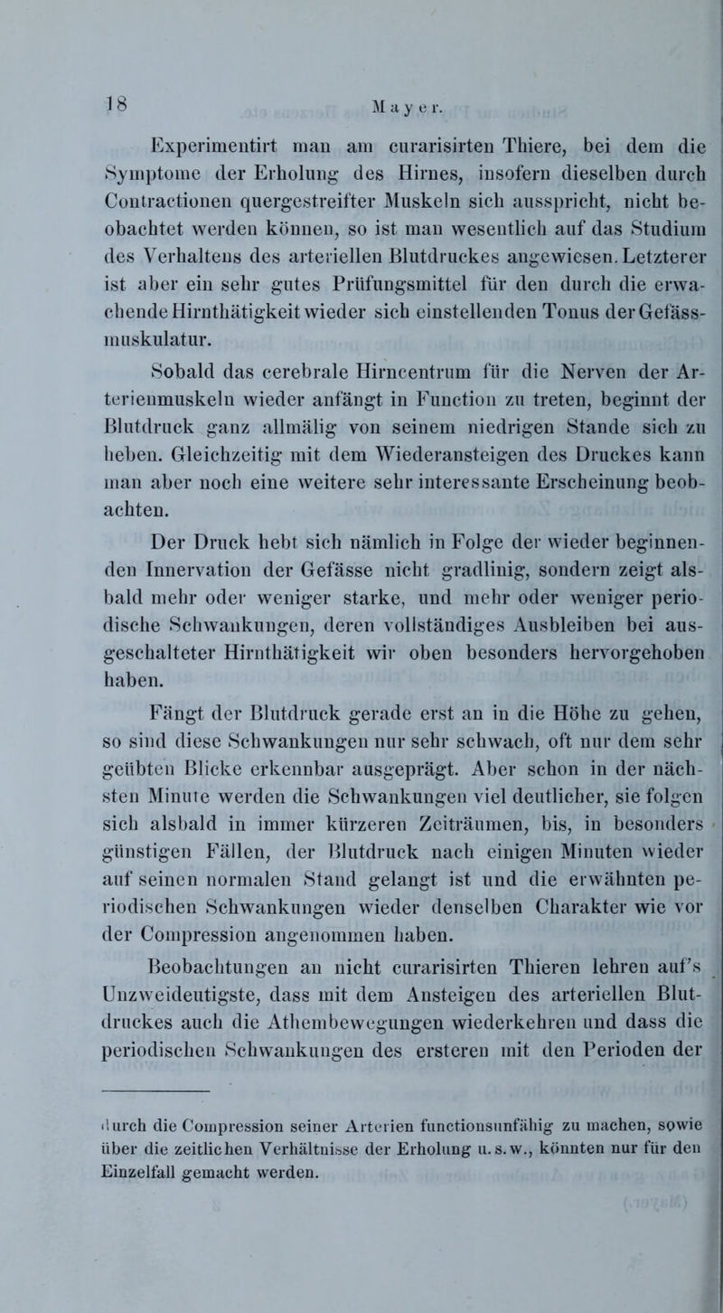 Experimentirt man am curarisirten Tliiere, bei dem die Symptome der Erholung des Hirnes, insofern dieselben durch Contractionen quergestreifter Muskeln sich ausspricht, nicht be- obachtet werden können, so ist man wesentlich auf das Studium des Verhaltens des arteriellen Blutdruckes angewiesen. Letzterer ist aber ein sehr gutes Prüfungsmittel für den durch die erwa- chende Hirnthätigkeit wieder sich einstellenden Tonus derGefäss- muskulatur. Sobald das cerebrale Hirncentrum für die Nerven der Ar- terienmuskeln wieder anfängt in Function zu treten, beginnt der Blutdruck ganz allmälig von seinem niedrigen Stande sich zu heben. Gleichzeitig mit dem Wiederansteigen des Druckes kann man aber noch eine weitere sehr interessante Erscheinung beob- achten. Der Druck hebt sich nämlich in Folge der wieder beginnen- den Innervation der Gefässe nicht gradlinig, sondern zeigt als- bald mehr oder weniger starke, und mehr oder weniger perio- dische Schwankungen, deren vollständiges Ausbleiben bei aus- geschalteter Hirnthätigkeit wir oben besonders hervorgehoben haben. Fängt der Blutdruck gerade erst an in die Höhe zu gehen, so sind diese Schwankungen nur sehr schwach, oft nur dem sehr geübten Blicke erkennbar ausgeprägt. Aber schon in der näch- sten Minute werden die Schwankungen viel deutlicher, sie folgen sich alsbald in immer kürzeren Zeiträumen, bis, in besonders - günstigen Fällen, der Blutdruck nach einigen Minuten wieder auf seinen normalen Stand gelangt ist und die erwähnten pe- riodischen Schwankungen wieder denselben Charakter wie vor der Compression angenommen haben. Beobachtungen an nicht curarisirten Thieren lehren aufs Unzweideutigste, dass mit dem Ansteigen des arteriellen Blut- druckes auch die Athembewegungen wiederkehren und dass die periodischen Schwankungen des ersteren mit den Perioden der <!urch die Compression seiner Arterien functionsunfähig zu machen, sowie über die zeitlichen Verhältnisse der Erholung u. s.w., könnten nur für den Einzelfall gemacht werden.