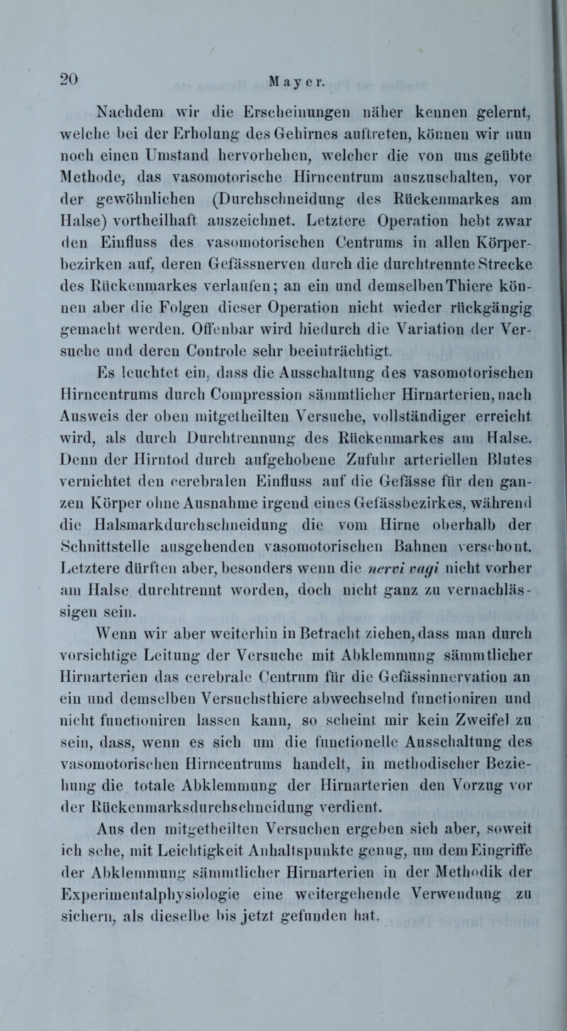 Nachdem wir die Erscheinungen näher kennen gelernt, welche bei der Erholung des Gehirnes auftreten, können wir nun noch einen Umstand hervorhehen, welcher die von uns geübte Methode, das vasomotorische Hirncentrum auszuschalten, vor der gewöhnlichen (Durchschneidung des Rückenmarkes am Halse) vortheilhaft auszeichnet. Letztere Operation hebt zwar den Einfluss des vasomotorischen Centrums in allen Körper- bezirken auf, deren Gefässnerven durch die durchtrennte Strecke des Rückenmarkes verlaufen; an ein und demselbenThiere kön- nen aber die Folgen dieser Operation nicht wieder rückgängig gemacht werden. Offenbar wird hiedurch die Variation der Ver- suche und deren Controle sehr beeinträchtigt. Es leuchtet ein. dass die Ausschaltung des vasomotorischen Hirncentrums durch Compression sämmtlicher Hirnarterien, nach Ausweis der oben mitgetheilten Versuche, vollständiger erreicht wird, als durch Durchtrennung des Rückenmarkes am Halse. Denn der Hirntod durch aufgehobene Zufuhr arteriellen Blutes vernichtet den cerebralen Einfluss auf die Gefässe für den gan- zen Körper ohne Ausnahme irgend eines Gefässbezirkes, während die Halsmarkdurchschneidung die vom Hirne oberhalb der Schnittstelle ausgehenden vasomotorischen Bahnen verschont. Letztere dürften aber, besonders wenn die nervi vagi nicht vorher am Halse durchtrennt worden, doch nicht ganz zu vernachläs- sigen sein. Wenn wir aber weiterhin in Betracht ziehen, dass man durch vorsichtige Leitung der Versuche mit Abklemmung sämmtlicher Hirnarterien das cerebrale Centrum für die Gefässinnervation an ein und demselben Versuchsthiere abwechselnd functioniren und nicht functioniren lassen kann, so scheint mir kein Zweifel zu sein, dass, wenn es sich um die functionelle Ausschaltung des vasomotorischen Hirncentrums handelt, in methodischer Bezie- hung die totale Abklemmung der Hirnarterien den Vorzug vor der Rückenmarksdurchscbneidung verdient. Aus den mitgetheilten Versuchen ergeben sich aber, soweit ich sehe, mit Leichtigkeit Anhaltspunkte genug, um dem Eingriffe der Abklemmung sämmtlicher Hirnarterien in der Methodik der Experimentalphysiologie eine weitergehende Verwendung zu sichern, als dieselbe bis jetzt gefunden hat.