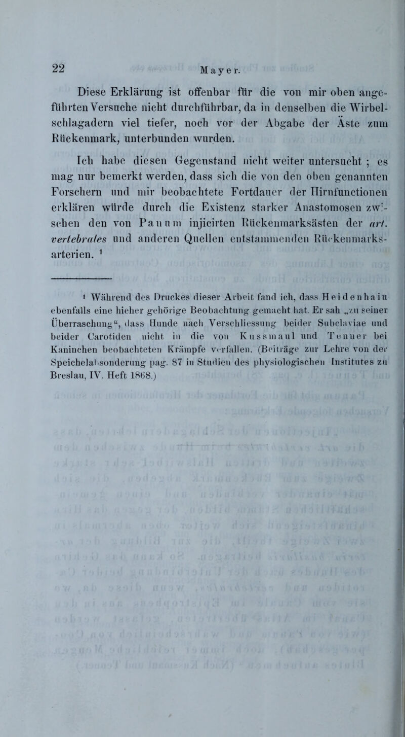 Diese Erklärung ist offenbar für die von mir oben ange- führten Versuche nicht durchführbar, da in denselben die Wirbel- schlagadern viel tiefer, noch vor der Abgabe der Äste zum Rückenmark, unterbunden wurden. Ich habe diesen Gegenstand nicht weiter untersucht ; es mag nur bemerkt werden, dass sich die von den oben genannten Forschern und mir beobachtete Fortdauer der Hirnfunctionen erklären würde durch die Existenz starker Anastomosen zwi- schen den von Pan um injicirten Rückenmarksästen der art. vertebrales und anderen Quellen entstammenden Rüekenmarks- arterien. 1 ‘ Während des Druckes dieser Arbeit fand ich, dass Heidenhaiu ebenfalls eine hieher gehörige Beobachtung gemacht hat. Er sah „zu seiner Überraschung“, dass Hunde nach Verschliessung beider Subclaviae und beider Carotiden nicht in die von Kussmaul und Tenner bei Kaninchen beobachteten Krämpfe verfallen. (Beiträge zur Lehre von der Speichelai.sonderung pag. 87 in Studien des physiologischen Institutes zu Breslau, IV. Heft 1868.)
