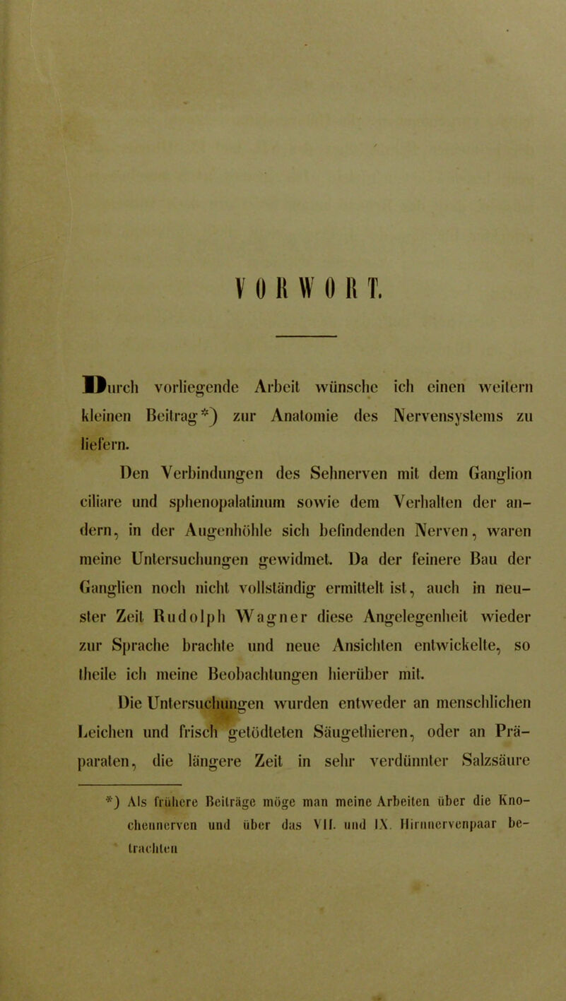 Durch vorliegende Arbeit wünsche ich einen weitem kleinen Beitrag*) zur Anatomie des Nervensystems zu liefern. Den Verbindungen des Sehnerven mit dem Ganglion ciliare und sphenopalatinuin sowie dem Verhalten der an- dern, in der Augenhöhle sich befindenden Nerven, waren meine Untersuchungen gewidmet. Da der feinere Bau der Ganglien noch nicht vollständig ermittelt ist, auch in neu- ster Zeit Rudolph Wagner diese Angelegenheit wieder zur Sprache brachte und neue Ansichten entwickelte, so theile ich meine Beobachtungen hierüber mit. Die Untersuchungen wurden entweder an menschlichen Leichen und frisch getüdteten Säugethieren, oder an Prä- paraten, die längere Zeit in sehr verdünnter Salzsäure *) Als frühere Beiträge möge man meine Arbeiten über die Kno- ehennerven und über das VII. und IX. Hirnncrvenpaar be- trachten