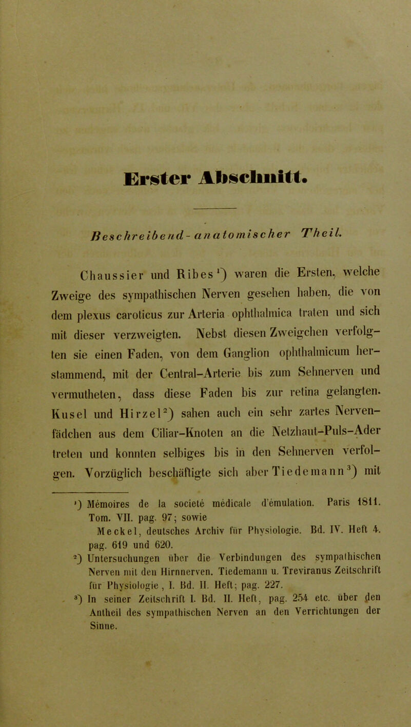 Erster Abschnitt. ß eschre ib end - anatomischer Th eil. Chaussier und Ribes1) waren die Ersten, welche Zweige des sympathischen Nerven gesehen haben, die von dem plexus caroticus zur Arteria ophlhalmica traten und sich mit dieser verzweigten. Nebst diesen Zweigehen verfolg- ten sie einen Faden, von dem Ganglion ophthalmicum her- stammend, mit der Central-Arterie bis zum Sehnerven und vennutheten, dass diese Faden bis zur retina gelangten. Kusel und Hirzel2) sahen auch ein sehr zartes Nerven- fädchen aus dem Ciliar-Knoten au die Netzhaut-Puls-Ader treten und konnten selbiges bis in den Sehnerven verfol- gen. Vorzüglich beschäftigte sich aber Tie de mann 3) mit ’) Memoires de la societe medicale d’emulalion. Paris 1811. Tom. VII. pag. 97; sowie Meckel, deutsches Archiv für Physiologie. Bd. IV. Heft 4. pag. 619 und 620. 23 Untersuchungen über die Verbindungen des sympathischen Nerven mit den Hirnnerven. Tiedemann u. Treviranus Zeitschrift für Physiologie, 1. Bd. II. Heft; pag. 227. 3) In seiner Zeitschrift 1. Bd. II. Heft, pag. 254 etc. über flen Antheil des sympathischen Nerven an den Verrichtungen der Sinne.