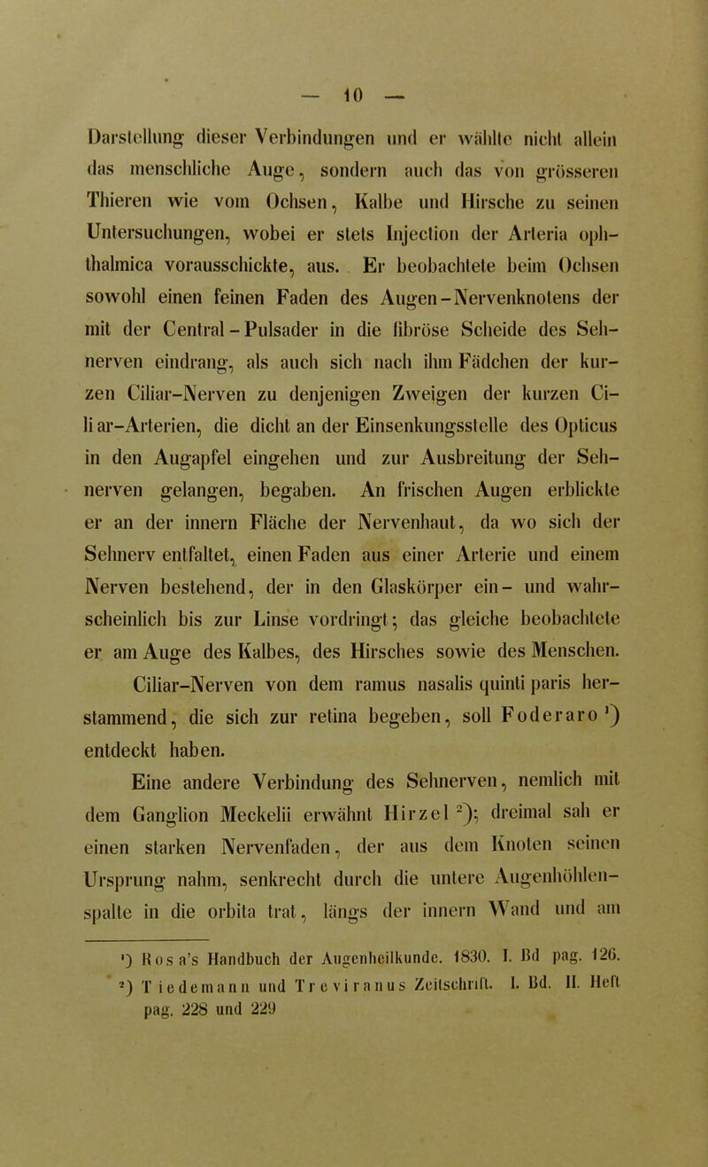 <0 Darstellung dieser Verbindungen und er wählte nicht allein das menschliche Auge, sondern auch das von grösseren Thieren wie vom Ochsen, Kalbe und Hirsche zu seinen Untersuchungen, wobei er stets Injection der Arleria oph- thalmica vorausschickte, aus. Er beobachtete beim Ochsen sowohl einen feinen Faden des Augen-Nervenknotens der mit der Central - Pulsader in die fibröse Scheide des Seh- nerven eindrang, als auch sich nach ihm Fädchen der kur- zen Ciliar-Nerven zu denjenigen Zweigen der kurzen Ci- li ar-Arterien, die dicht an der Einsenkungsstelle des Opticus in den Augapfel eingehen und zur Ausbreitung der Seh- nerven gelangen, begaben. An frischen Augen erblickte er an der innern Fläche der Nervenhaut, da wo sich der Sehnerv entfaltet, einen Faden aus einer Arterie und einem Nerven bestehend, der in den Glaskörper ein- und wahr- scheinlich bis zur Linse vordringt; das gleiche beobachtete er am Auge des Kalbes, des Hirsches sowie des Menschen. Ciliar-Nerven von dem ramus nasalis quinti paris her- slammend, die sich zur retina begeben, soll Foderaro1) entdeckt haben. Eine andere Verbindung des Sehnerven, nemlich mit dem Ganglion Meckelii erwähnt Hirzel 2); dreimal sah er einen starken Nervenfaden, der aus dem Knoten seinen Ursprung nahm, senkrecht durch die untere Augenhöhlen- spalle in die orbita trat, längs der innern Wand und am ') Rosa’s Handbuch der Augenheilkunde. 1830. I. Bd pag. 12G. 2) T ie dem ann und Treviranus Zeitschrift. I. Bd. II. Heft pag. 228 und 229