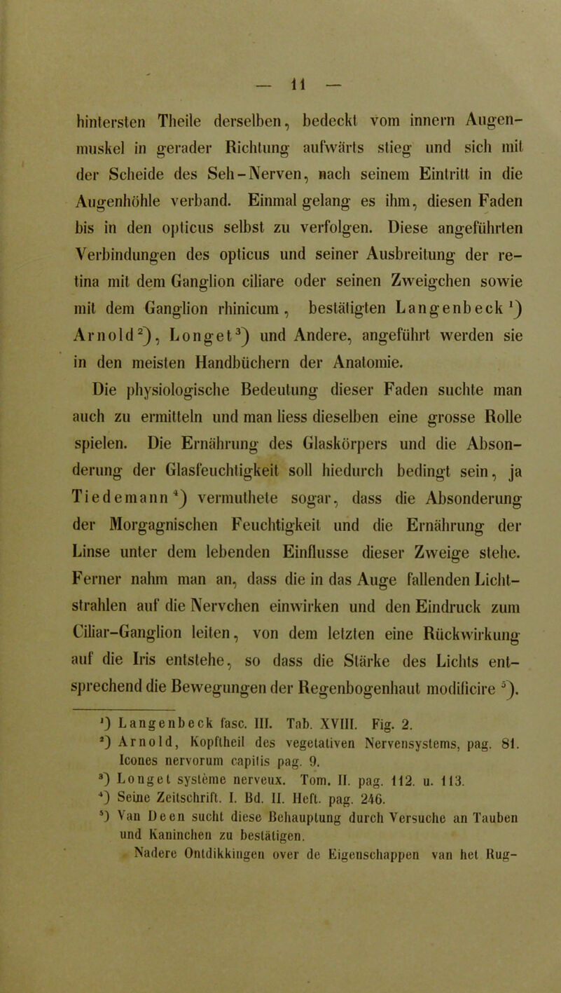 hintersten Theile derselben, bedeckt vom innern Augen- muskel in gerader Richtung aufwärts stieg und sich mit der Scheide des Seh — Nerven, nach seinem Eintritt in die Augenhöhle verband. Einmal gelang es ihm, diesen Faden bis in den opticus selbst zu verfolgen. Diese angeführten Verbindungen des opticus und seiner Ausbreitung der re- tina mit dem Ganglion ciliare oder seinen Zweigehen sowie mit dem Ganglion rhinicum, bestätigten Langenbeck1) Arnold2), Longet3) und Andere, angeführt werden sie in den meisten Handbüchern der Anatomie. Die physiologische Bedeutung dieser Faden suchte man auch zu ermitteln und man Hess dieselben eine grosse Rolle spielen. Die Ernährung des Glaskörpers und die Abson- derung der Glasfeuchtigkeit soll hiedurch bedingt sein, ja Tiedemann4) vermuthete sogar, dass die Absonderung der Morgagnischen Feuchtigkeit und die Ernährung der Linse unter dem lebenden Einflüsse dieser Zweige stehe. Ferner nahm man an, dass die in das Auge fallenden Licht- strahlen auf die Nervchen einwirken und den Eindruck zum Ciliar-Ganglion leiten, von dem letzten eine Rückwirkung auf die Iris entstehe, so dass die Stärke des Lichts ent- sprechend die Bewegungen der Regenbogenhaut modificire 5). J) Langenbeck fase. III. Tab. XVIII. Fig. 2. *) Arnold, Kopftheil des vegetativen Nervensystems, pag. 81. Icones nervorum capitis pag. 9. 8) Longet Systeme nerveux. Tom. II. pag. 112. u. 113. 4) Seine Zeitschrift. I. Bd. II. Heft. pag. 246. s) Van De eil sucht diese Behauptung durch Versuche an Tauben und Kaninchen zu bestätigen. Nadere Ontdikkingen over de Eigenschappen van het Bug-