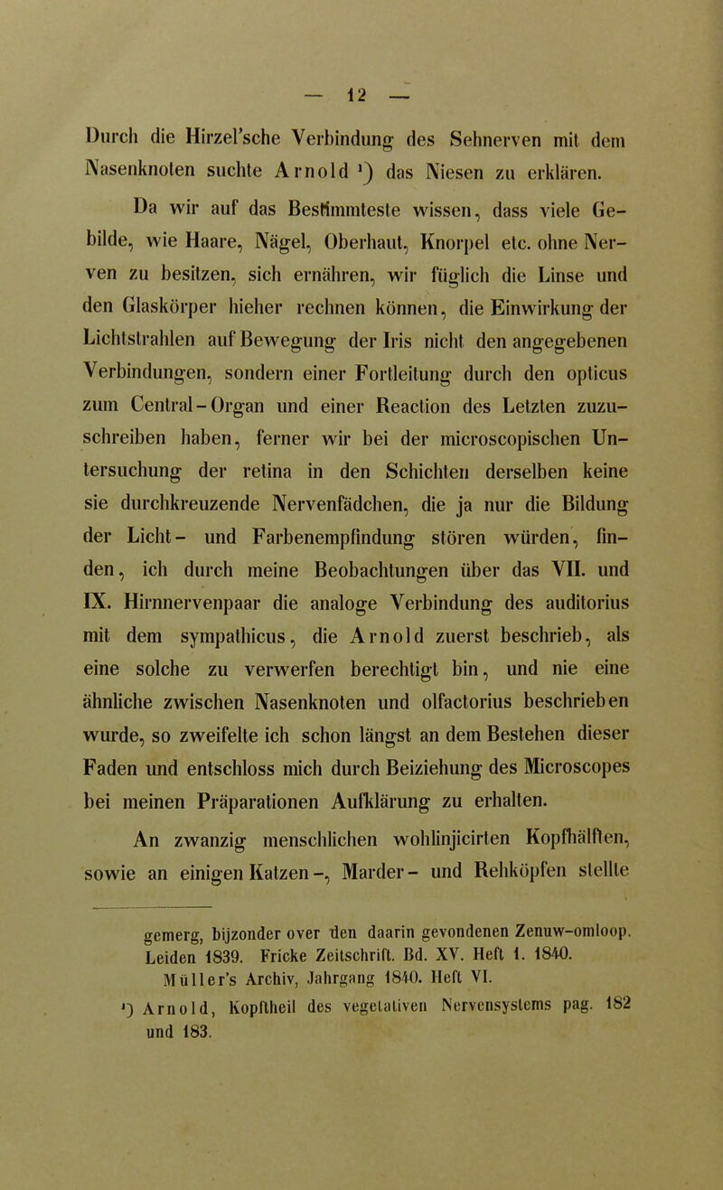 Durch die Hirzel’sche Verbindung- des Sehnerven mit dem Nasenknolen suchte Arnold das Niesen zu erklären. Da wir auf das Bestimmteste wissen, dass viele Ge- bilde, wie Haare, Nägel, Oberhaut, Knorpel etc. ohne Ner- ven zu besitzen, sich ernähren, wir füglich die Linse und den Glaskörper hielier rechnen können, die Einw irkung der Lichtstrahlen auf Bewegung der Iris nicht den angegebenen Verbindungen, sondern einer Fortleitung durch den opticus zum Central-Organ und einer Reaction des Letzten zuzu- schreiben haben, ferner wir bei der microscopischen Un- tersuchung der retina in den Schichten derselben keine sie durchkreuzende Nervenfädchen, die ja nur die Bildung der Licht- und Farbenempfindung stören würden, fin- den, ich durch meine Beobachtungen über das VII. und IX. Hirnnervenpaar die analoge Verbindung des auditorius mit dem sympathicus, die Arnold zuerst beschrieb, als eine solche zu verwerfen berechtigt bin, und nie eine ähnliche zwischen Nasenknoten und olfactorius beschrieben wurde, so zweifelte ich schon längst an dem Bestehen dieser Faden und entschloss mich durch Beiziehung des Microscopes bei meinen Präparationen Aufklärung zu erhalten. An zwanzig menschlichen wohlinjicirlen Kopfhälften, sowie an einigen Katzen -, Marder - und Rehköpfen stellte gemerg, bijzonder over den daarin gevondenen Zenuw-omloop. Leiden 1839. Flicke Zeitschrift. Bd. XV. Heft 1. 1840. Müller’s Archiv, Jahrgang 1840. Heft VI. J) Arnold, Kopftheil des vegetativen Nervensystems pag. 182 und 183.