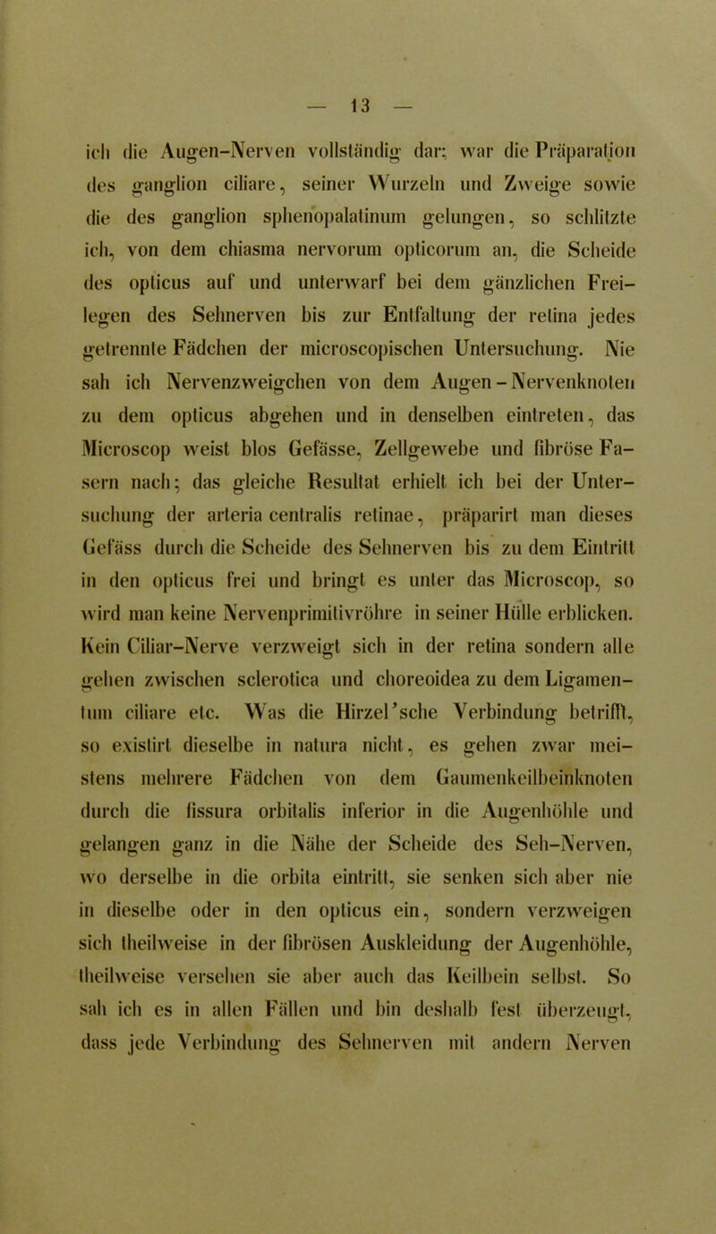 ich die Augen-Nerven vollständig dar; war die Präparation des ganglion ciliare, seiner Wurzeln und Zweige sowie die des ganglion sphenopalatinum gelungen, so schlitzte ich, von dem chiasma nervorum opticorum an, die Scheide des opticus auf und unterwarf bei dem gänzlichen Frei- legen des Sehnerven bis zur Entfaltung der retina jedes getrennte Fädchen der microscopischen Untersuchung. Nie sah ich Nervenzweigchen von dem Augen - Nervenknoten zu dem opticus abgehen und in denselben eintreten, das Microscop weist blos Gefässe, Zellgewebe und fibröse Fa- sern nach; das gleiche Resultat erhielt ich bei der Unter- suchung der arteria centralis retinae, präparirt man dieses Gefäss durch die Scheide des Sehnerven bis zu dem Eintritt in den opticus frei und bringt es unter das Microscop, so wird man keine Nervenprimitivröhre in seiner Hülle erblicken. Kein Ciliar-Nerve verzweigt sich in der retina sondern alle gehen zwischen sclerotica und choreoidea zu dem Ligamen- tum ciliare etc. Was die HirzeUsche Verbindung betrifft, so existirt dieselbe in natura nicht, es gehen zwar mei- stens mehrere Fädchen von dem Gaumenkeilbeinknoten durch die fissura orbitalis inferior in die Augenhöhle und gelangen ganz in die Nähe der Scheide des Seh-Nerven, wo derselbe in die orbita eintritt, sie senken sich aber nie in dieselbe oder in den opticus ein, sondern verzweigen sich theilweise in der fibrösen Auskleidung der Augenhöhle, theilweise versehen sie aber auch das Keilbein selbst. So sah ich es in allen Fällen und bin deshalb fest überzeugt, dass jede Verbindung des Sehnerven mit andern Nerven