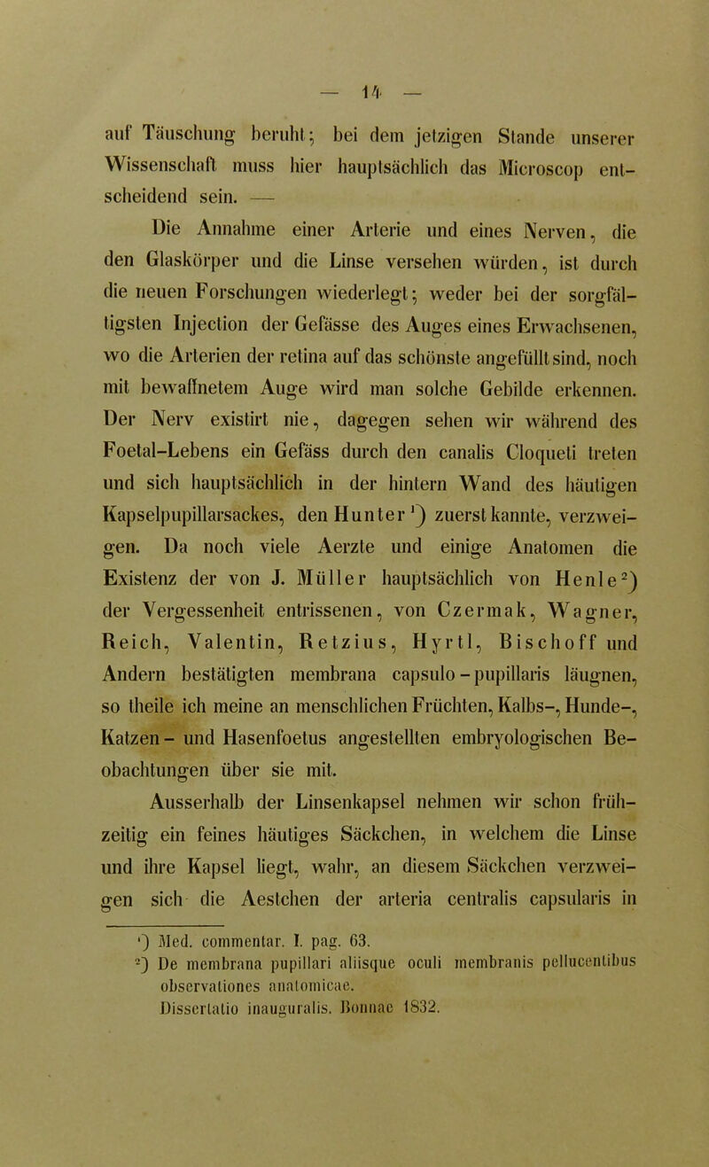auf Täuschung beruht ; bei dem jetzigen Stande unserer Wissenschaft muss liier hauptsächlich das Microscop ent- scheidend sein. — Die Annahme einer Arterie und eines Nerven, die den Glaskörper und die Linse versehen würden, ist durch die neuen Forschungen wiederlegt; weder bei der sorgfäl- tigsten Injection der Geftisse des Auges eines Erwachsenen, wo die Arterien der retina auf das schönste angefüllt sind, noch mit bewaffnetem Auge wird man solche Gebilde erkennen. Der Nerv existirt nie, dagegen sehen wir während des Foetal-Lebens ein Gefäss durch den canalis Cloqueli treten und sich hauptsächlich in der hintern Wand des häutigen Kapselpupillarsackes, den Hunter1) zuerst kannte, verzwei- gen. Da noch viele Aerzte und einige Anatomen die Existenz der von J. Müller hauptsächlich von Henle2) der Vergessenheit entrissenen, von Czermak, Wagner, Reich, Valentin, Retzius, Hyrtl, Bischoff und Andern bestätigten membrana capsulo - pupillaris läugnen, so theile ich meine an menschlichen Früchten, Kalbs-, Hunde-, Katzen - und Hasenfoetus angestellten embryologischen Be- obachtungen über sie mit. Ausserhalb der Linsenkapsel nehmen wir schon früh- zeitig ein feines häutiges Säckchen, in welchem die Linse und ihre Kapsel liegt, wahr, an diesem Säckchen verzwei- gen sich die Aestchen der arteria centralis capsularis in •) Med. commentar. I. pag. 63. 2) De membrana pupillari aliisque oculi membranis peliucenlibus observalioncs analomieac. Disserlalio inauguralis. Bonnac 1832.