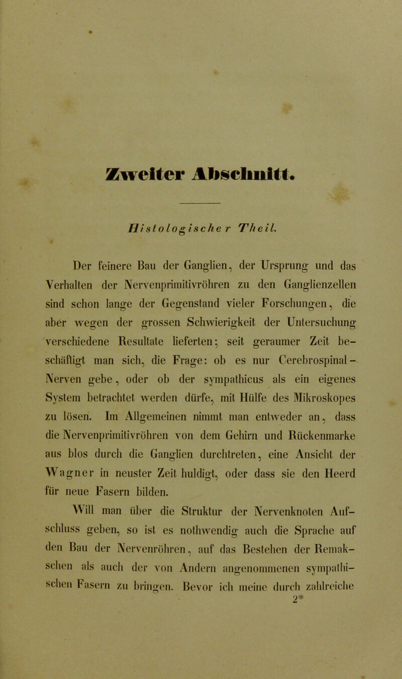 Zweiter Abschnitt. Histologische r Tft e i 1. Der feinere Bau der Ganglien, der Ursprung und das Verhallen der Nervenprimitivröhren zu den Ganglienzellen sind schon lange der Gegenstand vieler Forschungen, die aber wegen der grossen Schwierigkeit der Untersuchung verschiedene Resultate lieferten; seit geraumer Zeit be- schäftigt man sich, die Frage: ob es nur Cerebrospinal - Nerven gebe, oder ob der sympathieus als ein eigenes System betrachtet, werden dürfe, mit Hülfe des Mikroskopes zu lösen. Im Allgemeinen nimmt man entweder an, dass die Nervenprimitivrühren von dem Gehirn und Rückenmarke aus blos durch die Ganglien durchtreten, eine Ansicht der Wagne r in neuster Zeit huldigt, oder dass sie den Heerd für neue Fasern bilden. Will man über die Struktur der Nervenknoten Auf- schluss geben, so ist es nothwendig auch die Sprache auf den Bau der Nervenröhren, auf das Bestehen der Remak- sclien als auch der von Andern angenommenen sympathi- schen Fasern zu bringen. Bevor ich meine durch zahlreiche