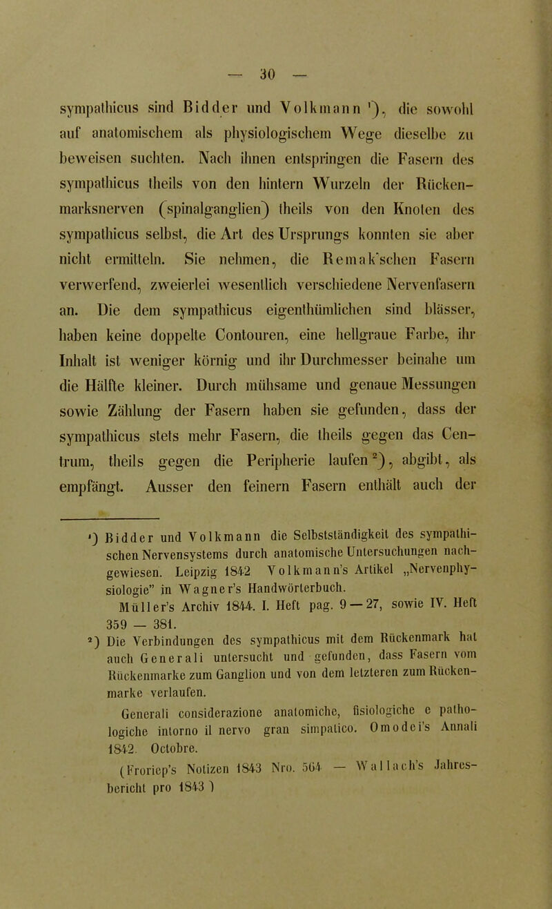 sympathicus sind Bidder und Volkmann '), die sowohl auf anatomischem als physiologischem Wege dieselbe zu beweisen suchten. Nach ihnen entspringen die Fasern des sympathicus theils von den hintern Wurzeln der Rücken- marksnerven (spinalganglien) theils von den Knoten des sympathicus selbst, die Art des Ursprungs konnten sie aber nicht ermitteln. Sie nehmen, die Re manschen Fasern verwerfend, zweierlei wesentlich verschiedene Nervenfasern an. Die dem sympathicus eigentümlichen sind blässer, haben keine doppelte Contouren, eine hellgraue Farbe, ihr Inhalt ist weniger körnig und ihr Durchmesser beinahe um die Hälfte kleiner. Durch mühsame und genaue Messungen sowie Zählung der Fasern haben sie gefunden, dass der sympathicus stets mehr Fasern, die theils gegen das Cen- trum, theils gegen die Peripherie laufen* 2), abgibt, als empfängt. Ausser den feinem Fasern enthält auch der *) Bidder und Yolkmann die Selbstständigkeit des sympathi- schen Nervensystems durch anatomische Untersuchungen nach- gewiesen. Leipzig 1842 Yo 1kmann’s Artikel „Nervenphy- siologie” in Wagner’s Handwörterbuch. Müller’s Archiv 1844. I. Heft pag. 9 — 27, sowie IV. Heft 359 — 381. 2) Die Verbindungen des sympathicus mit dem Rückenmark hat auch Generali untersucht und gefunden, dass Fasern vom Rückenmarke zum Ganglion und von dem letzteren zum Rücken- marke verlaufen. Generali considerazione analomiche, fisiologiche e patho- logiche intorno il nervo gran simpatico. Omodci’s Annali 1842. Octobre. (Froriep’s Notizen 1843 Nro. 504 ailachs Jahres- bericht pro 1843 )