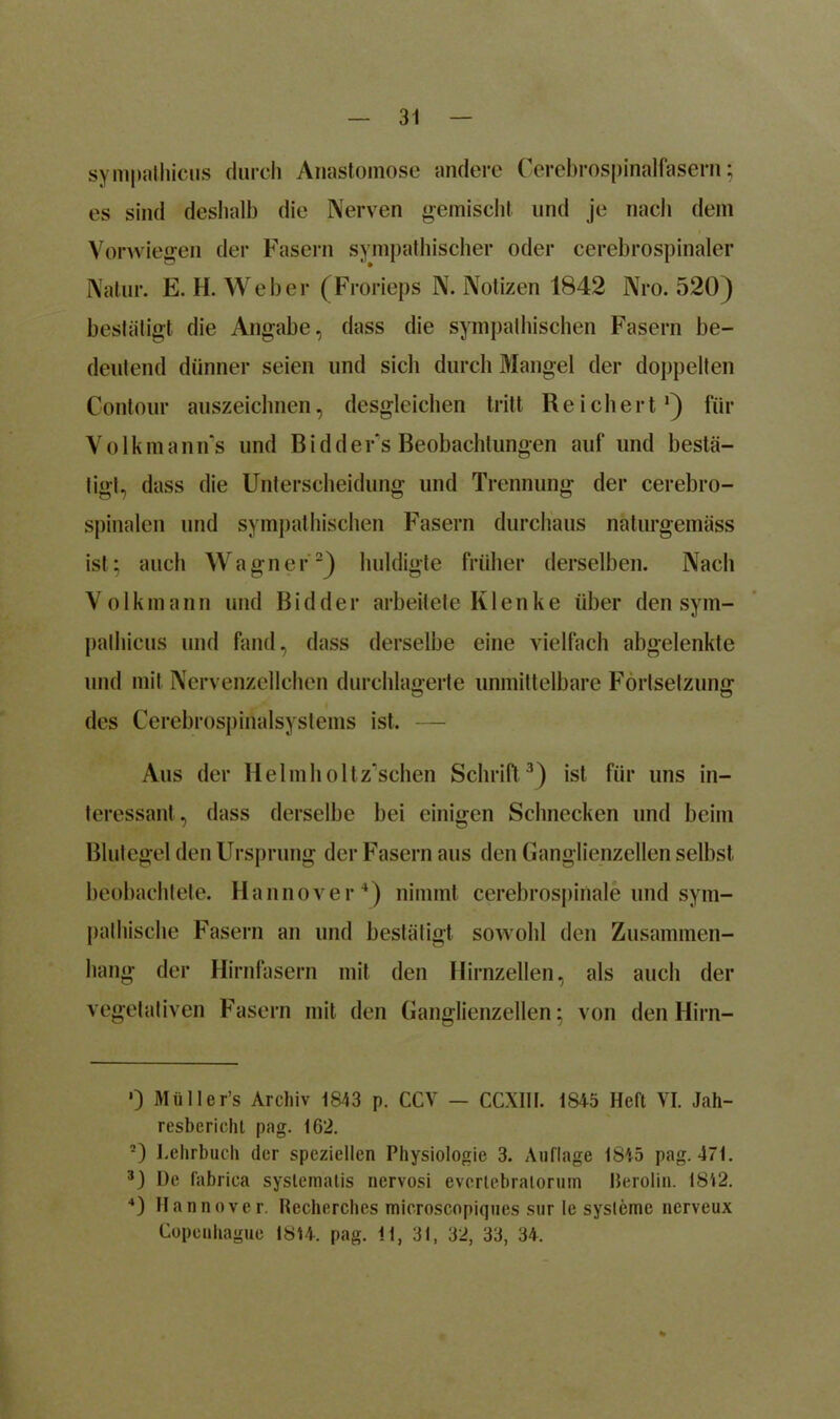 sympalhicus durch Anastomose andere Cerebrospinalfasern; es sind deshalb die Nerven gemischt und je nach dem Vorwiegen der Fasern sympathischer oder cerebrospinaler Natur. E. H. Weber (Frorieps N. Notizen 1842 Nro. 520) bestätigt die Angabe, dass die sympathischen Fasern be- deutend dünner seien und sich durch Mangel der doppelten Contour auszeichnen, desgleichen tritt Reichert,1) für Volkmanns und Bidders Beobachtungen auf und bestä- tigt, dass die Unterscheidung und Trennung der cerebro- spinalen und sympathischen Fasern durchaus näturgemäss ist; auch Wagner2) huldigte früher derselben. Nach Volkmann und Bidder arbeitete Klenke über den sym- palhicus und fand, dass derselbe eine vielfach abgelenkte und mit Nervenzellchen durchlagerte unmittelbare Fortsetzung des Cerebrospinalsystems ist. — Aus der Helmholtz'schen Schrift 3) ist für uns in- teressant, dass derselbe bei einigen Schnecken und beim Blutegel den Ursprung der Fasern aus den Ganglienzellen selbst beobachtete. Hannover4) nimmt cerebrospinale und sym- pathische Fasern an und bestätigt sowohl den Zusammen- hang der Hirnfasern mit den Hirnzellen, als auch der vegetativen Fasern mit den Ganglienzellen; von den Hirn- 0 Müller’s Archiv 1843 p. CCV — CCXIII. 1S45 Heft VI. Jah- resbericht pag. 162. 2) Lehrbuch der speziellen Physiologie 3. Auflage 1845 pag. 471. 3) De fabrica systematis nervosi evcrtebraiorum Rerolin. 1812. 4) Hannover. Recherches microscopiques sur le sysleme ncrveux Copeuhague 1814. pag. 11, 31, 32, 33, 34.