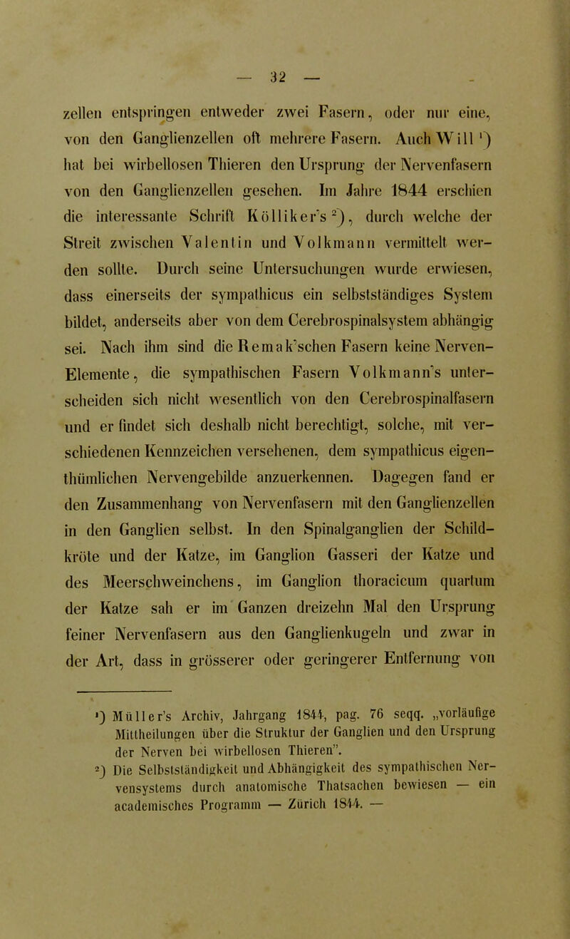 zellen entspringen entweder zwei Fasern, oder nur eine, von den Ganglienzellen oft mehrere Fasern. Auch Will1) hat bei wirbellosen Thieren den Ursprung der Nervenfasern von den Ganglienzellen gesehen. Im Jahre 1844 erschien die interessante Schrift Kölliker's2), durch welche der Streit zwischen Valentin und Volkmann vermittelt wer- den sollte. Durch seine Untersuchungen wurde erwiesen, dass einerseits der sympathicus ein selbstständiges System bildet, anderseits aber von dem Cerebrospinalsystem abhängig sei. Nach ihm sind die Re manschen Fasern keine Nerven- Elemente, die sympathischen Fasern Volkmann's unter- scheiden sich nicht wesentlich von den Cerebrospinalfasern und er findet sich deshalb nicht berechtigt, solche, mit ver- schiedenen Kennzeichen versehenen, dem sympathicus eigen- thümlichen Nervengebilde anzuerkennen. Dagegen fand er den Zusammenhang von Nervenfasern mit den Ganglienzellen in den Ganglien selbst. In den Spinalganglien der Schild- kröte und der Katze, im Ganglion Gasseri der Katze und des Meerschweinchens, im Ganglion thoracicum quartum der Katze sah er im Ganzen dreizehn Mal den Ursprung feiner Nervenfasern aus den Ganglienkugeln und zwar in der Art, dass in grösserer oder geringerer Entfernung von *) Mülle r’s Archiv, Jahrgang 184t-, pag. 76 seqq. „vorläufige Mittheilungen über die Struktur der Ganglien und den Ursprung der Nerven bei wirbellosen Thieren”. 2) Die Selbstständigkeit und Abhängigkeit des sympathischen Ner- vensystems durch anatomische Thatsachen bewiesen — ein academisches Programm — Zürich 1844. —